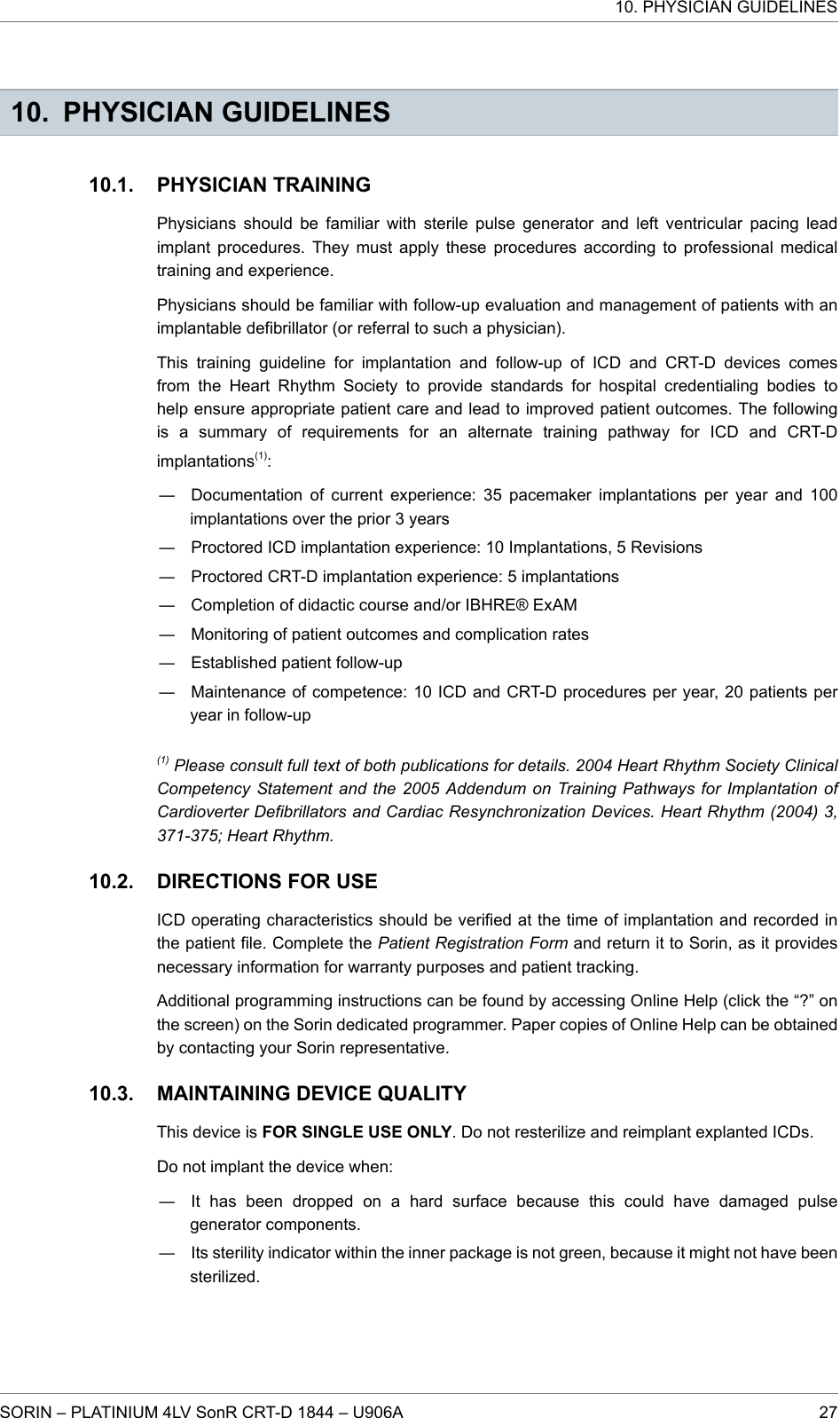 10. PHYSICIAN GUIDELINESPHYSICIAN TRAININGPhysicians should be familiar with sterile pulse generator and left ventricular pacing leadimplant procedures. They must apply these procedures according to professional medicaltraining and experience.Physicians should be familiar with follow-up evaluation and management of patients with animplantable defibrillator (or referral to such a physician).This training guideline for implantation and follow-up of ICD and CRT-D devices comesfrom the Heart Rhythm Society to provide standards for hospital credentialing bodies tohelp ensure appropriate patient care and lead to improved patient outcomes. The followingis a summary of requirements for an alternate training pathway for ICD and CRT-Dimplantations(1):― Documentation of current experience: 35 pacemaker implantations per year and 100implantations over the prior 3 years― Proctored ICD implantation experience: 10 Implantations, 5 Revisions― Proctored CRT-D implantation experience: 5 implantations― Completion of didactic course and/or IBHRE® ExAM― Monitoring of patient outcomes and complication rates― Established patient follow-up― Maintenance of competence: 10 ICD and CRT-D procedures per year, 20 patients peryear in follow-up(1) Please consult full text of both publications for details. 2004 Heart Rhythm Society ClinicalCompetency Statement and the 2005 Addendum on Training Pathways for Implantation ofCardioverter Defibrillators and Cardiac Resynchronization Devices. Heart Rhythm (2004) 3,371-375; Heart Rhythm.DIRECTIONS FOR USEICD operating characteristics should be verified at the time of implantation and recorded inthe patient file. Complete the Patient Registration Form and return it to Sorin, as it providesnecessary information for warranty purposes and patient tracking.Additional programming instructions can be found by accessing Online Help (click the “?” onthe screen) on the Sorin dedicated programmer. Paper copies of Online Help can be obtainedby contacting your Sorin representative.MAINTAINING DEVICE QUALITYThis device is FOR SINGLE USE ONLY. Do not resterilize and reimplant explanted ICDs.Do not implant the device when:― It has been dropped on a hard surface because this could have damaged pulsegenerator components.― Its sterility indicator within the inner package is not green, because it might not have beensterilized.10.1.10.2.10.3.10. PHYSICIAN GUIDELINESSORIN – PLATINIUM 4LV SonR CRT-D 1844 – U906A 27