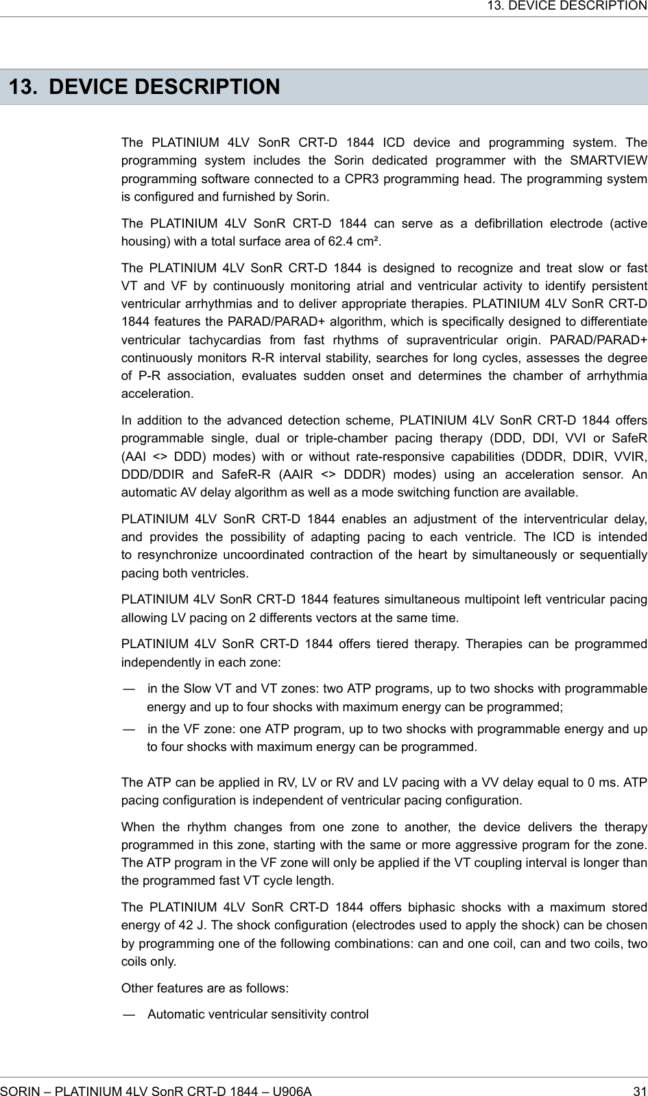 13. DEVICE DESCRIPTIONThe PLATINIUM 4LV SonR CRT-D 1844 ICD device and programming system. Theprogramming system includes the Sorin dedicated programmer with the SMARTVIEWprogramming software connected to a CPR3 programming head. The programming systemis configured and furnished by Sorin.The PLATINIUM 4LV SonR CRT-D 1844 can serve as a defibrillation electrode (activehousing) with a total surface area of 62.4 cm².The PLATINIUM 4LV SonR CRT-D 1844 is designed to recognize and treat slow or fastVT and VF by continuously monitoring atrial and ventricular activity to identify persistentventricular arrhythmias and to deliver appropriate therapies. PLATINIUM 4LV SonR CRT-D1844 features the PARAD/PARAD+ algorithm, which is specifically designed to differentiateventricular tachycardias from fast rhythms of supraventricular origin. PARAD/PARAD+continuously monitors R-R interval stability, searches for long cycles, assesses the degreeof P-R association, evaluates sudden onset and determines the chamber of arrhythmiaacceleration.In addition to the advanced detection scheme, PLATINIUM 4LV SonR CRT-D 1844 offersprogrammable single, dual or triple-chamber pacing therapy (DDD, DDI, VVI or SafeR(AAI &lt;&gt; DDD) modes) with or without rate-responsive capabilities (DDDR, DDIR, VVIR,DDD/DDIR and SafeR-R (AAIR &lt;&gt; DDDR) modes) using an acceleration sensor. Anautomatic AV delay algorithm as well as a mode switching function are available.PLATINIUM 4LV SonR CRT-D 1844 enables an adjustment of the interventricular delay,and provides the possibility of adapting pacing to each ventricle. The ICD is intendedto resynchronize uncoordinated contraction of the heart by simultaneously or sequentiallypacing both ventricles.PLATINIUM 4LV SonR CRT-D 1844 features simultaneous multipoint left ventricular pacingallowing LV pacing on 2 differents vectors at the same time.PLATINIUM 4LV SonR CRT-D 1844 offers tiered therapy. Therapies can be programmedindependently in each zone:― in the Slow VT and VT zones: two ATP programs, up to two shocks with programmableenergy and up to four shocks with maximum energy can be programmed;― in the VF zone: one ATP program, up to two shocks with programmable energy and upto four shocks with maximum energy can be programmed.The ATP can be applied in RV, LV or RV and LV pacing with a VV delay equal to 0 ms. ATPpacing configuration is independent of ventricular pacing configuration.When the rhythm changes from one zone to another, the device delivers the therapyprogrammed in this zone, starting with the same or more aggressive program for the zone.The ATP program in the VF zone will only be applied if the VT coupling interval is longer thanthe programmed fast VT cycle length.The PLATINIUM 4LV SonR CRT-D 1844 offers biphasic shocks with a maximum storedenergy of 42 J. The shock configuration (electrodes used to apply the shock) can be chosenby programming one of the following combinations: can and one coil, can and two coils, twocoils only.Other features are as follows:― Automatic ventricular sensitivity control13. DEVICE DESCRIPTIONSORIN – PLATINIUM 4LV SonR CRT-D 1844 – U906A 31