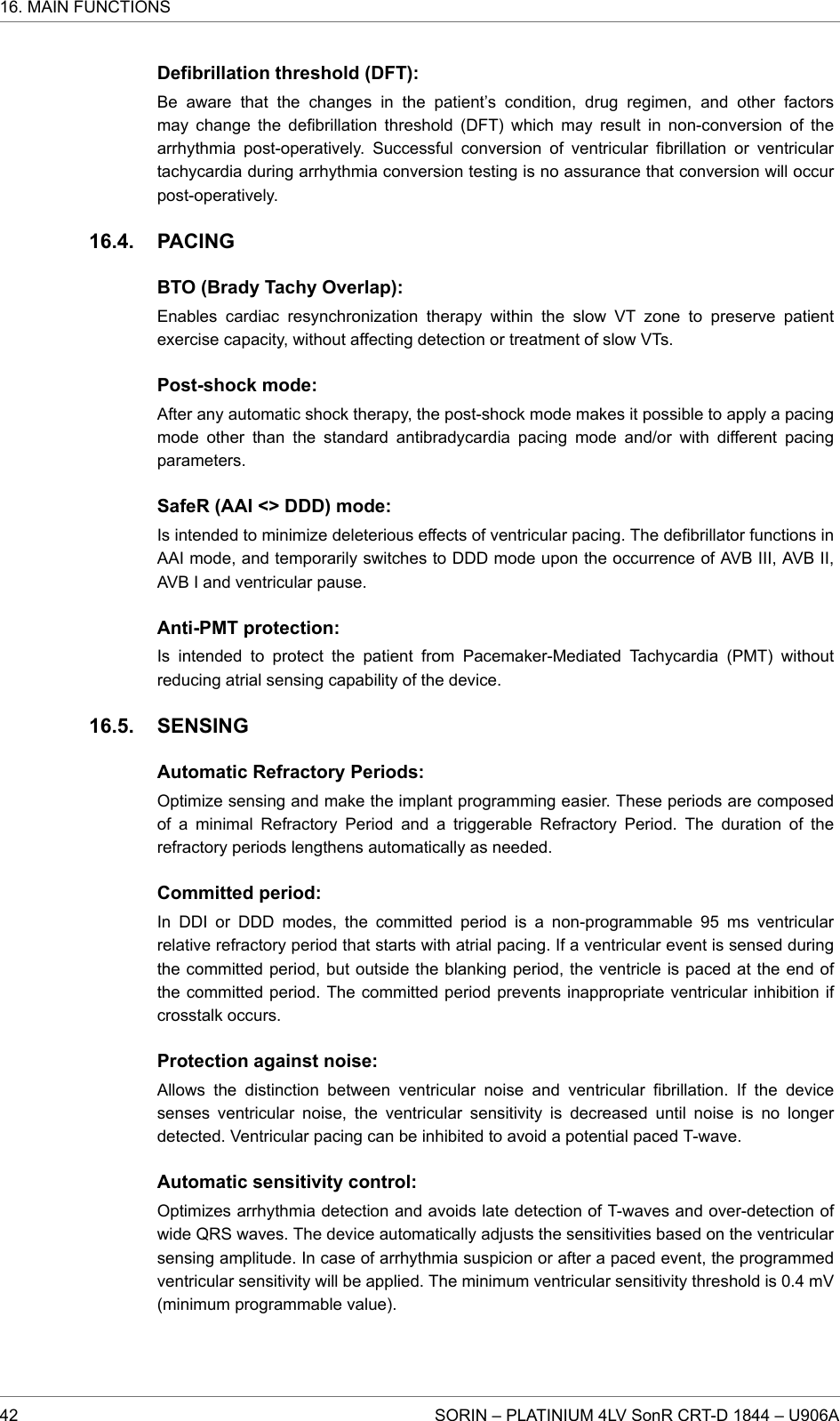 Defibrillation threshold (DFT):Be aware that the changes in the patient’s condition, drug regimen, and other factorsmay change the defibrillation threshold (DFT) which may result in non-conversion of thearrhythmia post-operatively. Successful conversion of ventricular fibrillation or ventriculartachycardia during arrhythmia conversion testing is no assurance that conversion will occurpost-operatively.PACINGBTO (Brady Tachy Overlap):Enables cardiac resynchronization therapy within the slow VT zone to preserve patientexercise capacity, without affecting detection or treatment of slow VTs.Post-shock mode:After any automatic shock therapy, the post-shock mode makes it possible to apply a pacingmode other than the standard antibradycardia pacing mode and/or with different pacingparameters.SafeR (AAI &lt;&gt; DDD) mode:Is intended to minimize deleterious effects of ventricular pacing. The defibrillator functions inAAI mode, and temporarily switches to DDD mode upon the occurrence of AVB III, AVB II,AVB I and ventricular pause.Anti-PMT protection:Is intended to protect the patient from Pacemaker-Mediated Tachycardia (PMT) withoutreducing atrial sensing capability of the device.SENSINGAutomatic Refractory Periods:Optimize sensing and make the implant programming easier. These periods are composedof a minimal Refractory Period and a triggerable Refractory Period. The duration of therefractory periods lengthens automatically as needed.Committed period:In DDI or DDD modes, the committed period is a non-programmable 95 ms ventricularrelative refractory period that starts with atrial pacing. If a ventricular event is sensed duringthe committed period, but outside the blanking period, the ventricle is paced at the end ofthe committed period. The committed period prevents inappropriate ventricular inhibition ifcrosstalk occurs.Protection against noise:Allows the distinction between ventricular noise and ventricular fibrillation. If the devicesenses ventricular noise, the ventricular sensitivity is decreased until noise is no longerdetected. Ventricular pacing can be inhibited to avoid a potential paced T-wave.Automatic sensitivity control:Optimizes arrhythmia detection and avoids late detection of T-waves and over-detection ofwide QRS waves. The device automatically adjusts the sensitivities based on the ventricularsensing amplitude. In case of arrhythmia suspicion or after a paced event, the programmedventricular sensitivity will be applied. The minimum ventricular sensitivity threshold is 0.4 mV(minimum programmable value).16.4.16.5.16. MAIN FUNCTIONS42 SORIN – PLATINIUM 4LV SonR CRT-D 1844 – U906A