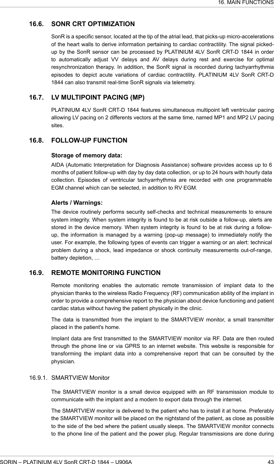 SONR CRT OPTIMIZATIONSonR is a specific sensor, located at the tip of the atrial lead, that picks-up micro-accelerationsof the heart walls to derive information pertaining to cardiac contractility. The signal picked-up by the SonR sensor can be processed by PLATINIUM 4LV SonR CRT-D 1844 in orderto automatically adjust VV delays and AV delays during rest and exercise for optimalresynchronization therapy. In addition, the SonR signal is recorded during tachyarrhythmiaepisodes to depict acute variations of cardiac contractility. PLATINIUM 4LV SonR CRT-D1844 can also transmit real-time SonR signals via telemetry.LV MULTIPOINT PACING (MP)PLATINIUM 4LV SonR CRT-D 1844 features simultaneous multipoint left ventricular pacingallowing LV pacing on 2 differents vectors at the same time, named MP1 and MP2 LV pacingsites.FOLLOW-UP FUNCTIONStorage of memory data:AIDA (Automatic Interpretation for Diagnosis Assistance) software provides access up to 6months of patient follow-up with day by day data collection, or up to 24 hours with hourly datacollection. Episodes of ventricular tachyarrhythmia are recorded with one programmableEGM channel which can be selected, in addition to RV EGM.Alerts / Warnings:The device routinely performs security self-checks and technical measurements to ensuresystem integrity. When system integrity is found to be at risk outside a follow-up, alerts arestored in the device memory. When system integrity is found to be at risk during a follow-up, the information is managed by a warning (pop-up message) to immediately notify theuser. For example, the following types of events can trigger a warning or an alert: technicalproblem during a shock, lead impedance or shock continuity measurements out-of-range,battery depletion, …REMOTE MONITORING FUNCTIONRemote monitoring enables the automatic remote transmission of implant data to thephysician thanks to the wireless Radio Frequency (RF) communication ability of the implant inorder to provide a comprehensive report to the physician about device functioning and patientcardiac status without having the patient physically in the clinic.The data is transmitted from the implant to the SMARTVIEW monitor, a small transmitterplaced in the patient&apos;s home.Implant data are first transmitted to the SMARTVIEW monitor via RF. Data are then routedthrough the phone line or via GPRS to an internet website. This website is responsible fortransforming the implant data into a comprehensive report that can be consulted by thephysician.SMARTVIEW MonitorThe SMARTVIEW monitor is a small device equipped with an RF transmission module tocommunicate with the implant and a modem to export data through the internet.The SMARTVIEW monitor is delivered to the patient who has to install it at home. Preferablythe SMARTVIEW monitor will be placed on the nightstand of the patient, as close as possibleto the side of the bed where the patient usually sleeps. The SMARTVIEW monitor connectsto the phone line of the patient and the power plug. Regular transmissions are done during16.6.16.7.16.8.16.9.16.9.1.16. MAIN FUNCTIONSSORIN – PLATINIUM 4LV SonR CRT-D 1844 – U906A 43