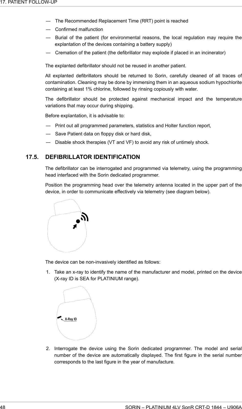 ― The Recommended Replacement Time (RRT) point is reached― Confirmed malfunction― Burial of the patient (for environmental reasons, the local regulation may require theexplantation of the devices containing a battery supply)― Cremation of the patient (the defibrillator may explode if placed in an incinerator)The explanted defibrillator should not be reused in another patient.All explanted defibrillators should be returned to Sorin, carefully cleaned of all traces ofcontamination. Cleaning may be done by immersing them in an aqueous sodium hypochloritecontaining at least 1% chlorine, followed by rinsing copiously with water.The defibrillator should be protected against mechanical impact and the temperaturevariations that may occur during shipping.Before explantation, it is advisable to:― Print out all programmed parameters, statistics and Holter function report,― Save Patient data on floppy disk or hard disk,― Disable shock therapies (VT and VF) to avoid any risk of untimely shock.DEFIBRILLATOR IDENTIFICATIONThe defibrillator can be interrogated and programmed via telemetry, using the programminghead interfaced with the Sorin dedicated programmer.Position the programming head over the telemetry antenna located in the upper part of thedevice, in order to communicate effectively via telemetry (see diagram below).The device can be non-invasively identified as follows:1. Take an x-ray to identify the name of the manufacturer and model, printed on the device(X-ray ID is SEA for PLATINIUM range).2. Interrogate the device using the Sorin dedicated programmer. The model and serialnumber of the device are automatically displayed. The first figure in the serial numbercorresponds to the last figure in the year of manufacture.17.5.17. PATIENT FOLLOW-UP48 SORIN – PLATINIUM 4LV SonR CRT-D 1844 – U906A