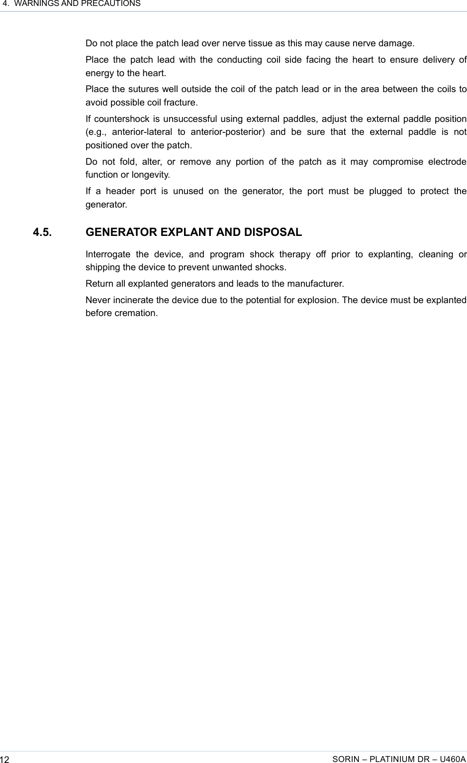  4.  WARNINGS AND PRECAUTIONSDo not place the patch lead over nerve tissue as this may cause nerve damage.Place the patch lead with the conducting coil side facing the heart  to ensure delivery of energy to the heart.Place the sutures well outside the coil of the patch lead or in the area between the coils to avoid possible coil fracture.If countershock is unsuccessful using external paddles, adjust the external paddle position (e.g.,   anterior-lateral   to   anterior-posterior)   and   be   sure   that   the   external   paddle   is   not positioned over the patch.Do  not   fold, alter,   or  remove  any  portion   of  the  patch  as   it  may compromise   electrode function or longevity.If   a   header   port   is   unused  on   the   generator,  the   port   must  be   plugged   to   protect   the generator.4.5. GENERATOR EXPLANT AND DISPOSALInterrogate   the   device,   and   program   shock   therapy   off   prior   to   explanting,   cleaning   or shipping the device to prevent unwanted shocks.Return all explanted generators and leads to the manufacturer.Never incinerate the device due to the potential for explosion. The device must be explanted before cremation.12 SORIN – PLATINIUM DR – U460A