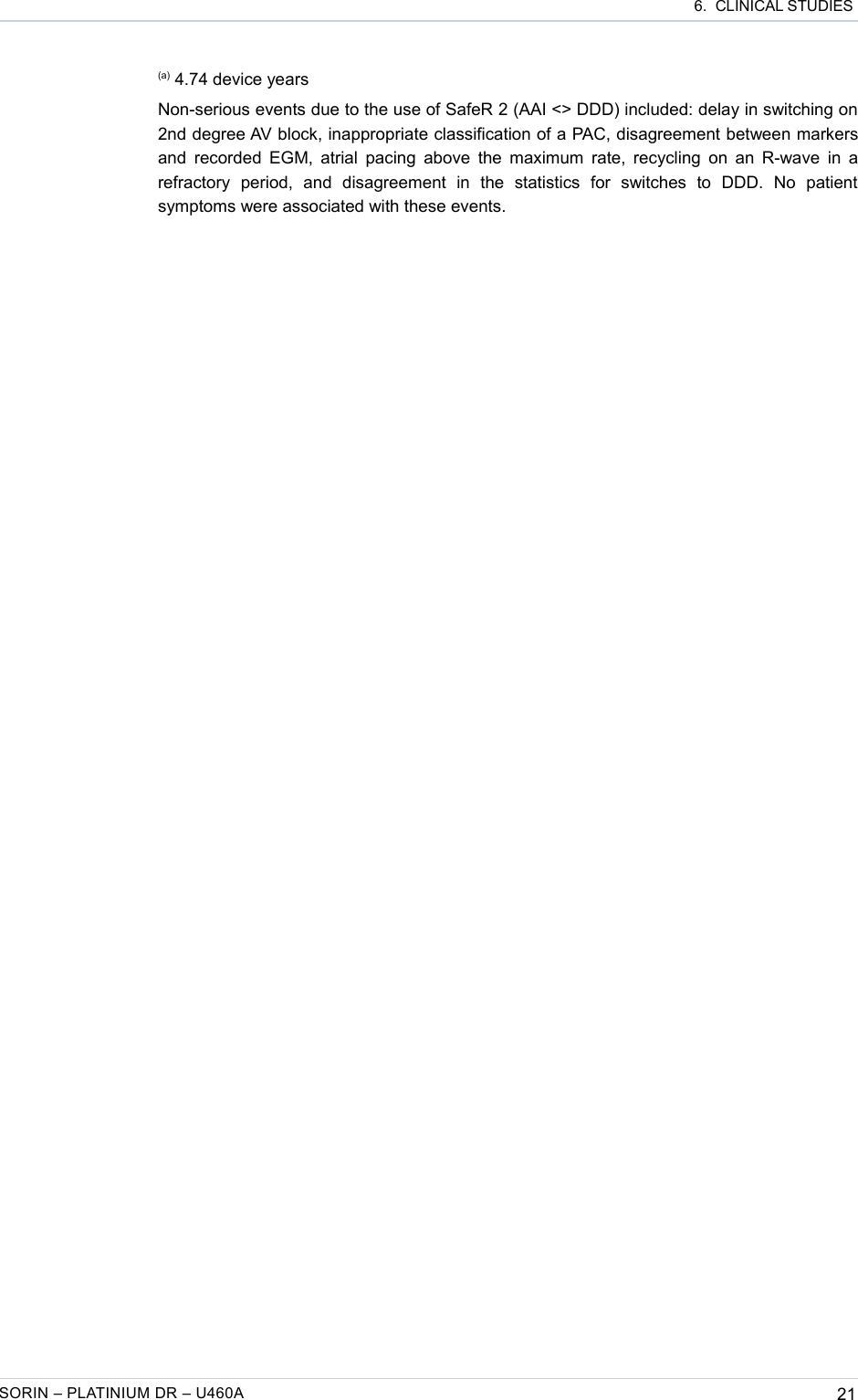  6.  CLINICAL STUDIES(a) 4.74 device yearsNon-serious events due to the use of SafeR 2 (AAI &lt;&gt; DDD) included: delay in switching on 2nd degree AV block, inappropriate classification of a PAC, disagreement between markers and recorded EGM, atrial pacing above the maximum rate, recycling on an R-wave in a refractory   period,   and   disagreement   in   the   statistics   for   switches   to   DDD.   No   patient symptoms were associated with these events. SORIN – PLATINIUM DR – U460A 21