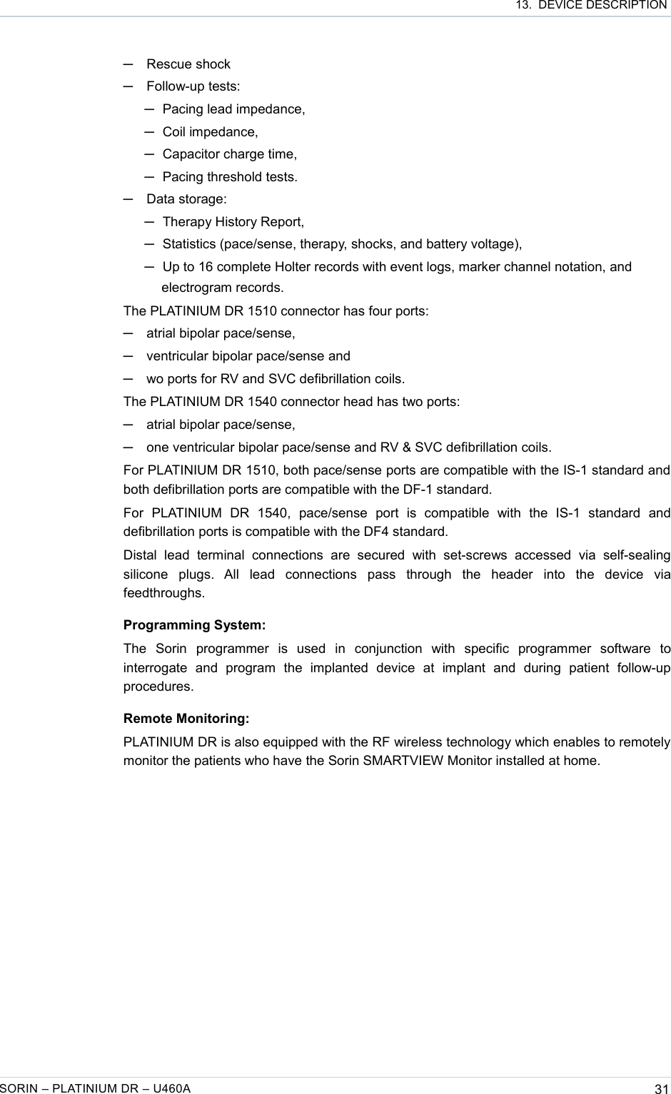  13.  DEVICE DESCRIPTION─Rescue shock─Follow-up tests: ─Pacing lead impedance,─Coil impedance,─Capacitor charge time,─Pacing threshold tests.─Data storage: ─Therapy History Report,─Statistics (pace/sense, therapy, shocks, and battery voltage),─Up to 16 complete Holter records with event logs, marker channel notation, and electrogram records.The PLATINIUM DR 1510 connector has four ports:─atrial bipolar pace/sense,─ventricular bipolar pace/sense and─wo ports for RV and SVC defibrillation coils.The PLATINIUM DR 1540 connector head has two ports:─atrial bipolar pace/sense,─one ventricular bipolar pace/sense and RV &amp; SVC defibrillation coils.For PLATINIUM DR 1510, both pace/sense ports are compatible with the IS-1 standard and both defibrillation ports are compatible with the DF-1 standard.For   PLATINIUM   DR   1540,   pace/sense   port   is   compatible   with   the   IS-1   standard   and defibrillation ports is compatible with the DF4 standard.Distal   lead   terminal   connections   are   secured  with   set-screws   accessed   via   self-sealing silicone   plugs.   All   lead   connections   pass   through   the   header   into   the   device   via feedthroughs.Programming System:The   Sorin   programmer   is   used   in   conjunction   with   specific   programmer   software   to interrogate   and   program   the   implanted   device   at   implant   and   during   patient   follow-up procedures.Remote Monitoring:PLATINIUM DR is also equipped with the RF wireless technology which enables to remotely monitor the patients who have the Sorin SMARTVIEW Monitor installed at home.SORIN – PLATINIUM DR – U460A 31