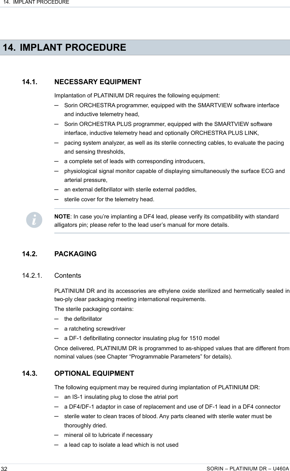  14.  IMPLANT PROCEDURE 14. IMPLANT PROCEDURE14.1. NECESSARY EQUIPMENTImplantation of PLATINIUM DR requires the following equipment:─Sorin ORCHESTRA programmer, equipped with the SMARTVIEW software interface and inductive telemetry head,─Sorin ORCHESTRA PLUS programmer, equipped with the SMARTVIEW software interface, inductive telemetry head and optionally ORCHESTRA PLUS LINK,─pacing system analyzer, as well as its sterile connecting cables, to evaluate the pacing and sensing thresholds,─a complete set of leads with corresponding introducers,─physiological signal monitor capable of displaying simultaneously the surface ECG and arterial pressure,─an external defibrillator with sterile external paddles,─sterile cover for the telemetry head.14.2. PACKAGING14.2.1. ContentsPLATINIUM DR and its accessories are ethylene oxide sterilized and hermetically sealed in two-ply clear packaging meeting international requirements.The sterile packaging contains:─the defibrillator─a ratcheting screwdriver─a DF-1 defibrillating connector insulating plug for 1510 modelOnce delivered, PLATINIUM DR is programmed to as-shipped values that are different from nominal values (see Chapter “Programmable Parameters” for details).14.3. OPTIONAL EQUIPMENTThe following equipment may be required during implantation of PLATINIUM DR:─an IS-1 insulating plug to close the atrial port─a DF4/DF-1 adaptor in case of replacement and use of DF-1 lead in a DF4 connector─sterile water to clean traces of blood. Any parts cleaned with sterile water must be thoroughly dried.─mineral oil to lubricate if necessary─a lead cap to isolate a lead which is not used32 SORIN – PLATINIUM DR – U460ANOTE: In case you’re implanting a DF4 lead, please verify its compatibility with standard alligators pin; please refer to the lead user’s manual for more details.