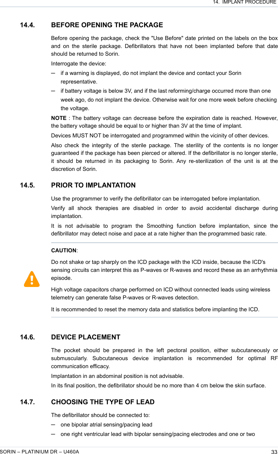  14.  IMPLANT PROCEDURE14.4. BEFORE OPENING THE PACKAGEBefore opening the package, check the &quot;Use Before&quot; date printed on the labels on the box and  on the sterile  package.  Defibrillators  that have not  been  implanted  before  that date should be returned to Sorin.Interrogate the device: ─if a warning is displayed, do not implant the device and contact your Sorin representative.─if battery voltage is below 3V, and if the last reforming/charge occurred more than one week ago, do not implant the device. Otherwise wait for one more week before checking the voltage.NOTE : The battery voltage can decrease before the expiration date is reached. However, the battery voltage should be equal to or higher than 3V at the time of implant.Devices MUST NOT be interrogated and programmed within the vicinity of other devices.Also check the  integrity of the  sterile package.  The sterility of the  contents is no longer guaranteed if the package has been pierced or altered. If the defibrillator is no longer sterile, it  should   be   returned in   its packaging  to   Sorin.  Any re-sterilization   of the   unit  is  at  the discretion of Sorin.14.5. PRIOR TO IMPLANTATIONUse the programmer to verify the defibrillator can be interrogated before implantation.Verify   all   shock   therapies   are   disabled   in   order   to   avoid   accidental   discharge   during implantation.It   is   not   advisable   to   program   the   Smoothing   function   before   implantation,   since   the defibrillator may detect noise and pace at a rate higher than the programmed basic rate.14.6. DEVICE PLACEMENTThe   pocket   should   be   prepared   in   the   left   pectoral   position,   either   subcutaneously   or submuscularly.   Subcutaneous   device   implantation   is   recommended   for   optimal   RF communication efficacy.Implantation in an abdominal position is not advisable.In its final position, the defibrillator should be no more than 4 cm below the skin surface.14.7. CHOOSING THE TYPE OF LEADThe defibrillator should be connected to:─one bipolar atrial sensing/pacing lead─one right ventricular lead with bipolar sensing/pacing electrodes and one or two SORIN – PLATINIUM DR – U460A 33CAUTION:Do not shake or tap sharply on the ICD package with the ICD inside, because the ICD&apos;s sensing circuits can interpret this as P-waves or R-waves and record these as an arrhythmia episode.High voltage capacitors charge performed on ICD without connected leads using wireless telemetry can generate false P-waves or R-waves detection. It is recommended to reset the memory data and statistics before implanting the ICD.