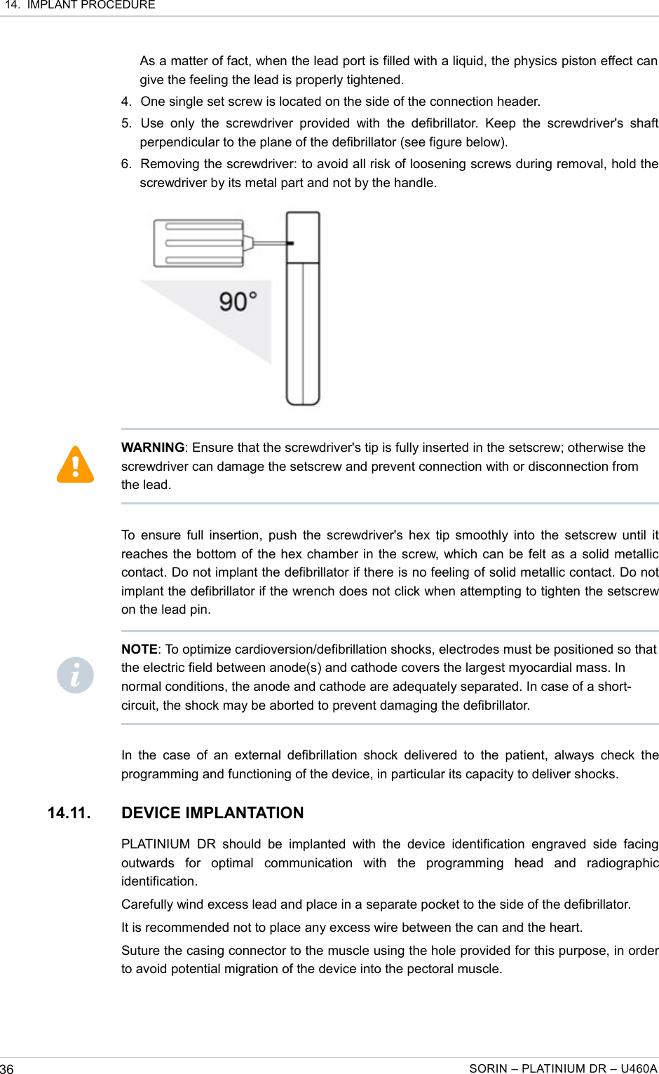 14.  IMPLANT PROCEDUREAs a matter of fact, when the lead port is filled with a liquid, the physics piston effect can  give the feeling the lead is properly tightened. 4. One single set screw is located on the side of the connection header.5. Use  only  the  screwdriver  provided  with   the  defibrillator.  Keep   the  screwdriver&apos;s  shaft perpendicular to the plane of the defibrillator (see figure below).6. Removing the screwdriver: to avoid all risk of loosening screws during removal, hold the screwdriver by its metal part and not by the handle.To ensure full insertion, push the screwdriver&apos;s hex tip smoothly into the setscrew until it reaches the bottom of the hex chamber in the screw, which can be felt as a solid metallic contact. Do not implant the defibrillator if there is no feeling of solid metallic contact. Do not implant the defibrillator if the wrench does not click when attempting to tighten the setscrew on the lead pin.In the  case of an external  defibrillation  shock delivered to the  patient, always check the programming and functioning of the device, in particular its capacity to deliver shocks.14.11. DEVICE IMPLANTATIONPLATINIUM   DR  should  be  implanted  with  the   device  identification  engraved   side  facing outwards   for   optimal   communication   with   the   programming   head   and   radiographic identification.Carefully wind excess lead and place in a separate pocket to the side of the defibrillator.It is recommended not to place any excess wire between the can and the heart.Suture the casing connector to the muscle using the hole provided for this purpose, in order to avoid potential migration of the device into the pectoral muscle.36 SORIN – PLATINIUM DR – U460AWARNING: Ensure that the screwdriver&apos;s tip is fully inserted in the setscrew; otherwise the screwdriver can damage the setscrew and prevent connection with or disconnection from the lead.NOTE: To optimize cardioversion/defibrillation shocks, electrodes must be positioned so that the electric field between anode(s) and cathode covers the largest myocardial mass. In normal conditions, the anode and cathode are adequately separated. In case of a short-circuit, the shock may be aborted to prevent damaging the defibrillator.