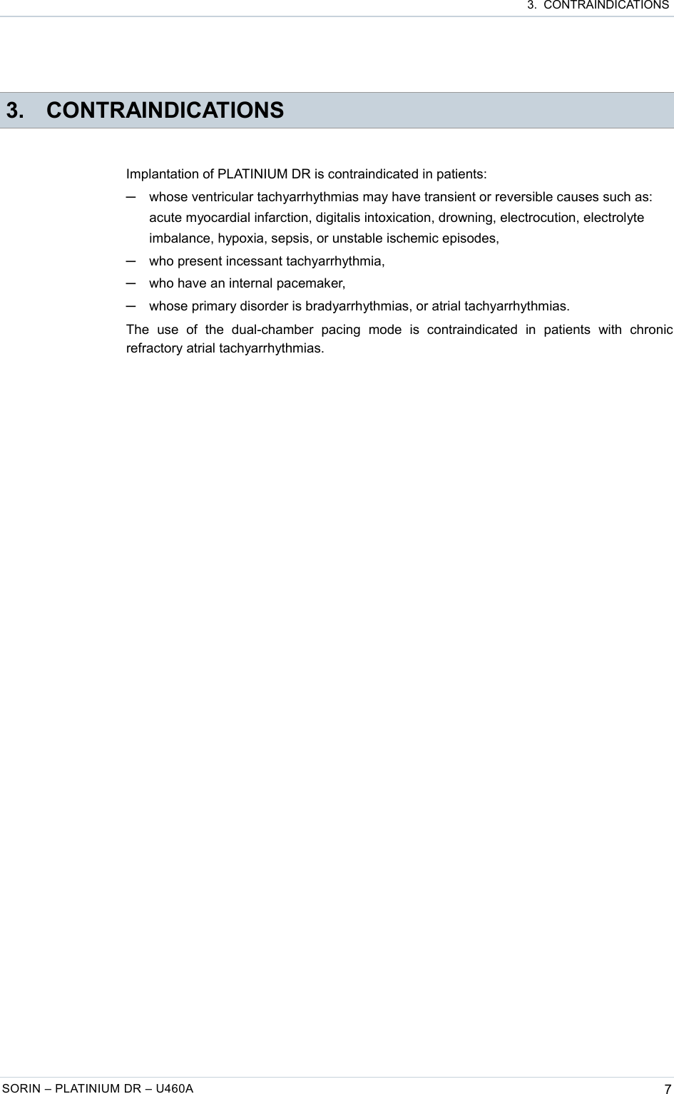  3.  CONTRAINDICATIONS 3. CONTRAINDICATIONSImplantation of PLATINIUM DR is contraindicated in patients:─whose ventricular tachyarrhythmias may have transient or reversible causes such as: acute myocardial infarction, digitalis intoxication, drowning, electrocution, electrolyte imbalance, hypoxia, sepsis, or unstable ischemic episodes,─who present incessant tachyarrhythmia,─who have an internal pacemaker,─whose primary disorder is bradyarrhythmias, or atrial tachyarrhythmias.The   use   of   the   dual-chamber   pacing   mode   is   contraindicated   in   patients   with   chronic refractory atrial tachyarrhythmias.SORIN – PLATINIUM DR – U460A 7