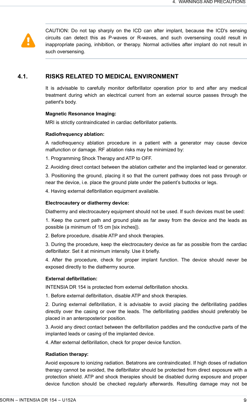  4.  WARNINGS AND PRECAUTIONS4.1. RISKS RELATED TO MEDICAL ENVIRONMENTIt   is   advisable   to   carefully   monitor   defibrillator   operation   prior   to   and   after   any   medical treatment during  which an electrical current from  an external  source passes through the patient&apos;s body.Magnetic Resonance Imaging:MRI is strictly contraindicated in cardiac defibrillator patients.Radiofrequency ablation:A  radiofrequency   ablation   procedure   in   a   patient   with   a   generator   may   cause   device malfunction or damage. RF ablation risks may be minimized by:1. Programming Shock Therapy and ATP to OFF.2. Avoiding direct contact between the ablation catheter and the implanted lead or generator.3. Positioning the ground, placing it so that the current pathway does not pass through or near the device, i.e. place the ground plate under the patient’s buttocks or legs.4. Having external defibrillation equipment available.Electrocautery or diathermy device:Diathermy and electrocautery equipment should not be used. If such devices must be used:1. Keep the current path and ground plate as far away from the device and the leads as possible (a minimum of 15 cm [six inches]).2. Before procedure, disable ATP and shock therapies.3. During the procedure, keep the electrocautery device as far as possible from the cardiac defibrillator. Set it at minimum intensity. Use it briefly.4.  After   the   procedure,   check   for   proper   implant   function.  The   device   should   never   be exposed directly to the diathermy source.External defibrillation:INTENSIA DR 154 is protected from external defibrillation shocks.1. Before external defibrillation, disable ATP and shock therapies.2. During  external  defibrillation, it  is  advisable  to avoid  placing  the  defibrillating  paddles directly over the casing or over the leads. The defibrillating paddles should preferably be placed in an anteroposterior position.3. Avoid any direct contact between the defibrillation paddles and the conductive parts of the implanted leads or casing of the implanted device.4. After external defibrillation, check for proper device function.Radiation therapy:Avoid exposure to ionizing radiation. Betatrons are contraindicated. If high doses of radiation therapy cannot be avoided, the defibrillator should be protected from direct exposure with a protection shield. ATP and shock therapies should be disabled during exposure and proper device   function  should   be   checked   regularly   afterwards.   Resulting   damage   may   not   be SORIN – INTENSIA DR 154 – U152A 9CAUTION: Do not tap sharply on  the ICD can after implant, because the ICD&apos;s sensing circuits   can   detect   this   as   P-waves   or   R-waves,   and   such   oversensing   could   result   in inappropriate pacing, inhibition, or therapy. Normal activities after implant do not result in such oversensing.