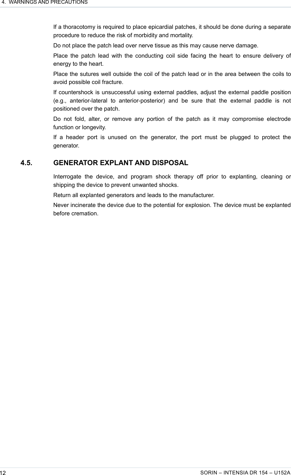  4.  WARNINGS AND PRECAUTIONSIf a thoracotomy is required to place epicardial patches, it should be done during a separate procedure to reduce the risk of morbidity and mortality.Do not place the patch lead over nerve tissue as this may cause nerve damage.Place the patch lead with the conducting coil side facing the heart to ensure delivery of energy to the heart.Place the sutures well outside the coil of the patch lead or in the area between the coils to avoid possible coil fracture.If countershock is unsuccessful using external paddles, adjust the external paddle position (e.g.,   anterior-lateral   to   anterior-posterior)   and   be   sure   that   the   external   paddle   is   not positioned over the patch.Do  not  fold,  alter, or  remove  any portion   of   the  patch  as   it   may  compromise  electrode function or longevity.If   a   header   port   is   unused   on   the   generator,   the   port   must   be   plugged   to   protect   the generator.4.5. GENERATOR EXPLANT AND DISPOSALInterrogate   the   device,   and   program   shock   therapy   off   prior   to   explanting,   cleaning   or shipping the device to prevent unwanted shocks.Return all explanted generators and leads to the manufacturer.Never incinerate the device due to the potential for explosion. The device must be explanted before cremation.12 SORIN – INTENSIA DR 154 – U152A