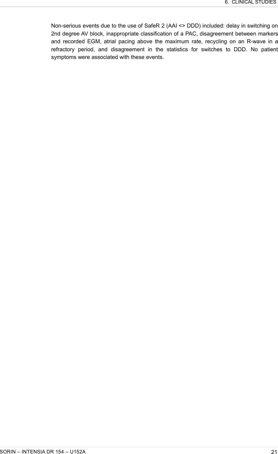  6.  CLINICAL STUDIESNon-serious events due to the use of SafeR 2 (AAI &lt;&gt; DDD) included: delay in switching on 2nd degree AV block, inappropriate classification of a PAC, disagreement between markers and recorded EGM, atrial pacing above the maximum rate, recycling on an R-wave in a refractory   period,   and   disagreement   in   the   statistics   for   switches   to   DDD.   No   patient symptoms were associated with these events. SORIN – INTENSIA DR 154 – U152A 21