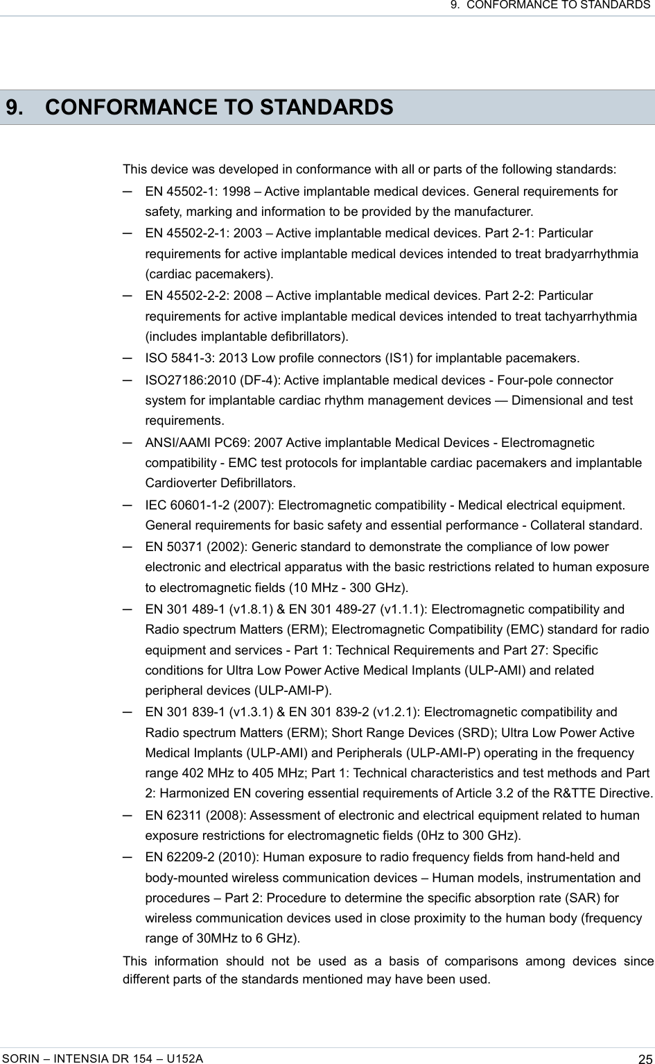  9.  CONFORMANCE TO STANDARDS 9. CONFORMANCE TO STANDARDSThis device was developed in conformance with all or parts of the following standards:─EN 45502-1: 1998 – Active implantable medical devices. General requirements for safety, marking and information to be provided by the manufacturer.─EN 45502-2-1: 2003 – Active implantable medical devices. Part 2-1: Particular requirements for active implantable medical devices intended to treat bradyarrhythmia (cardiac pacemakers).─EN 45502-2-2: 2008 – Active implantable medical devices. Part 2-2: Particular requirements for active implantable medical devices intended to treat tachyarrhythmia (includes implantable defibrillators).─ISO 5841-3: 2013 Low profile connectors (IS1) for implantable pacemakers.─ISO27186:2010 (DF-4): Active implantable medical devices - Four-pole connector system for implantable cardiac rhythm management devices — Dimensional and test requirements.─ANSI/AAMI PC69: 2007 Active implantable Medical Devices - Electromagnetic compatibility - EMC test protocols for implantable cardiac pacemakers and implantable Cardioverter Defibrillators.─IEC 60601-1-2 (2007): Electromagnetic compatibility - Medical electrical equipment. General requirements for basic safety and essential performance - Collateral standard.─EN 50371 (2002): Generic standard to demonstrate the compliance of low power electronic and electrical apparatus with the basic restrictions related to human exposure to electromagnetic fields (10 MHz - 300 GHz).─EN 301 489-1 (v1.8.1) &amp; EN 301 489-27 (v1.1.1): Electromagnetic compatibility and Radio spectrum Matters (ERM); Electromagnetic Compatibility (EMC) standard for radio equipment and services - Part 1: Technical Requirements and Part 27: Specific conditions for Ultra Low Power Active Medical Implants (ULP-AMI) and related peripheral devices (ULP-AMI-P).─EN 301 839-1 (v1.3.1) &amp; EN 301 839-2 (v1.2.1): Electromagnetic compatibility and Radio spectrum Matters (ERM); Short Range Devices (SRD); Ultra Low Power Active Medical Implants (ULP-AMI) and Peripherals (ULP-AMI-P) operating in the frequency range 402 MHz to 405 MHz; Part 1: Technical characteristics and test methods and Part 2: Harmonized EN covering essential requirements of Article 3.2 of the R&amp;TTE Directive.─EN 62311 (2008): Assessment of electronic and electrical equipment related to human exposure restrictions for electromagnetic fields (0Hz to 300 GHz).─EN 62209-2 (2010): Human exposure to radio frequency fields from hand-held and body-mounted wireless communication devices – Human models, instrumentation and procedures – Part 2: Procedure to determine the specific absorption rate (SAR) for wireless communication devices used in close proximity to the human body (frequency range of 30MHz to 6 GHz).This   information   should   not   be   used   as   a   basis   of   comparisons   among   devices   since different parts of the standards mentioned may have been used.SORIN – INTENSIA DR 154 – U152A 25