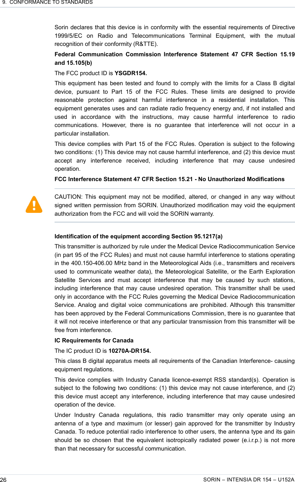  9.  CONFORMANCE TO STANDARDSSorin declares that this device is in conformity with the essential requirements of Directive 1999/5/EC   on   Radio   and   Telecommunications   Terminal   Equipment,   with   the   mutual recognition of their conformity (R&amp;TTE).Federal Communication   Commission  Interference   Statement 47   CFR  Section   15.19 and 15.105(b)The FCC product ID is YSGDR154.This equipment has been tested and found to comply with the limits for a Class B digital device,   pursuant   to   Part   15   of   the   FCC   Rules.   These   limits   are   designed   to   provide reasonable   protection   against   harmful   interference   in   a   residential   installation.   This equipment generates uses and can radiate radio frequency energy and, if not installed and used   in   accordance   with   the   instructions,   may   cause   harmful   interference   to   radio communications.   However,   there   is   no   guarantee   that   interference   will   not   occur   in   a particular installation.This device complies with Part 15 of the FCC Rules. Operation is subject to the following two conditions: (1) This device may not cause harmful interference, and (2) this device must accept   any   interference   received,   including   interference   that   may   cause   undesired operation.FCC Interference Statement 47 CFR Section 15.21 - No Unauthorized ModificationsIdentification of the equipment according Section 95.1217(a)This transmitter is authorized by rule under the Medical Device Radiocommunication Service (in part 95 of the FCC Rules) and must not cause harmful interference to stations operating in the 400.150-406.00 MHz band in the Meteorological Aids (i.e., transmitters and receivers used to communicate weather data), the Meteorological Satellite, or the Earth Exploration Satellite   Services   and   must   accept   interference   that   may   be   caused   by   such   stations, including interference that may cause undesired operation. This transmitter shall be used only in accordance with the FCC Rules governing the Medical Device Radiocommunication Service. Analog and digital voice communications are prohibited. Although this transmitter has been approved by the Federal Communications Commission, there is no guarantee that it will not receive interference or that any particular transmission from this transmitter will be free from interference.IC Requirements for CanadaThe IC product ID is 10270A-DR154.This class B digital apparatus meets all requirements of the Canadian Interference- causing equipment regulations.This device complies with Industry Canada licence-exempt RSS standard(s). Operation is subject to the following two conditions: (1) this device may not cause interference, and (2) this device must accept any interference, including interference that may cause undesired operation of the device.Under   Industry   Canada   regulations,   this   radio   transmitter   may   only   operate   using   an antenna of a type and maximum (or lesser) gain approved for the transmitter by Industry Canada. To reduce potential radio interference to other users, the antenna type and its gain should be so chosen that the equivalent isotropically radiated power (e.i.r.p.) is not more than that necessary for successful communication.26 SORIN – INTENSIA DR 154 – U152ACAUTION: This equipment may not be modified, altered, or changed in any way without signed written permission from SORIN. Unauthorized modification may void the equipment authorization from the FCC and will void the SORIN warranty.