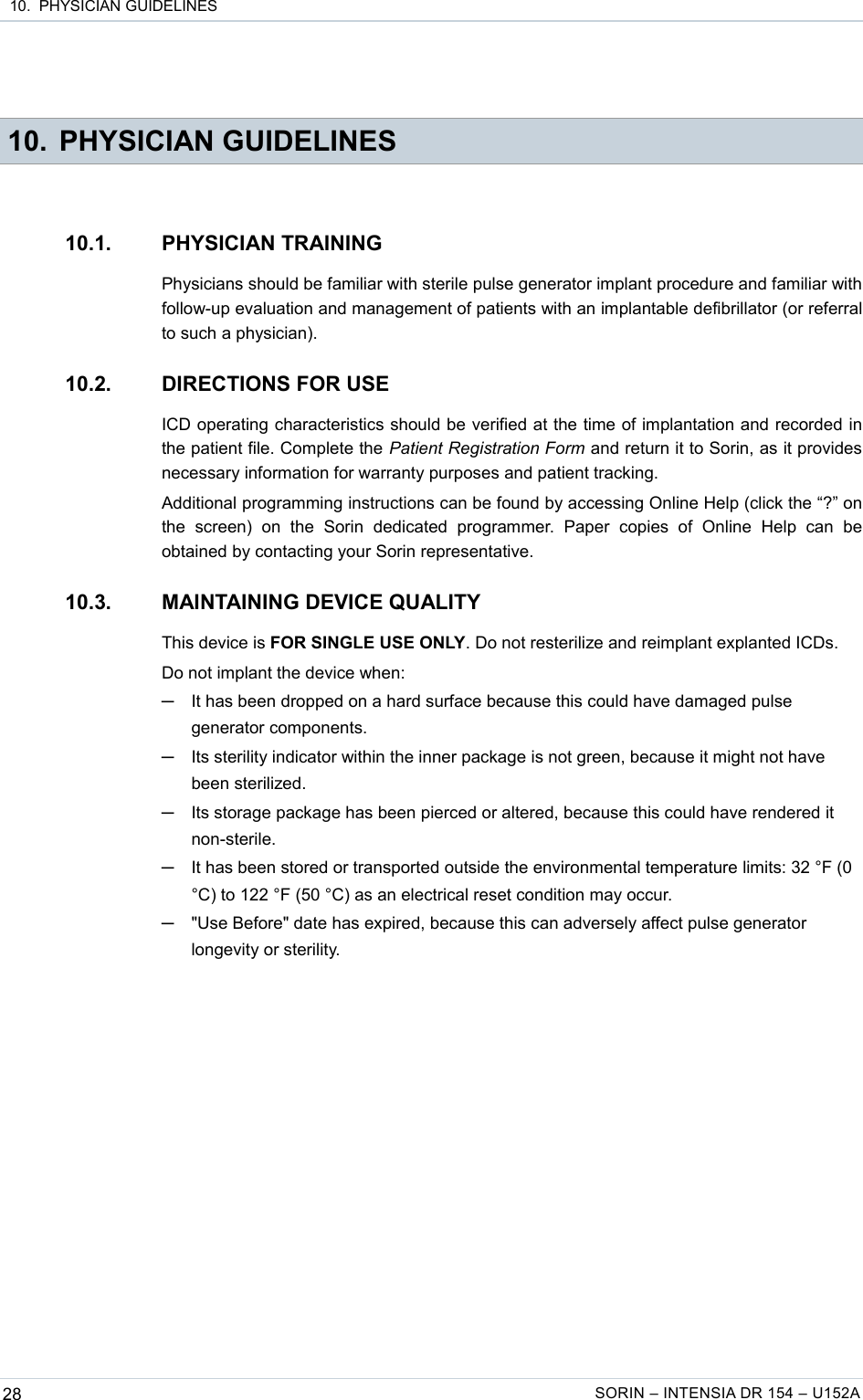  10.  PHYSICIAN GUIDELINES 10. PHYSICIAN GUIDELINES10.1. PHYSICIAN TRAININGPhysicians should be familiar with sterile pulse generator implant procedure and familiar with follow-up evaluation and management of patients with an implantable defibrillator (or referral to such a physician).10.2. DIRECTIONS FOR USEICD operating characteristics should be verified at the time of implantation and recorded in the patient file. Complete the Patient Registration Form and return it to Sorin, as it provides necessary information for warranty purposes and patient tracking.Additional programming instructions can be found by accessing Online Help (click the “?” on the   screen)   on   the   Sorin   dedicated   programmer.   Paper   copies   of   Online   Help   can   be obtained by contacting your Sorin representative.10.3. MAINTAINING DEVICE QUALITYThis device is FOR SINGLE USE ONLY. Do not resterilize and reimplant explanted ICDs.Do not implant the device when:─It has been dropped on a hard surface because this could have damaged pulse generator components.─Its sterility indicator within the inner package is not green, because it might not have been sterilized.─Its storage package has been pierced or altered, because this could have rendered it non-sterile.─It has been stored or transported outside the environmental temperature limits: 32 °F (0 °C) to 122 °F (50 °C) as an electrical reset condition may occur.─&quot;Use Before&quot; date has expired, because this can adversely affect pulse generator longevity or sterility.28 SORIN – INTENSIA DR 154 – U152A