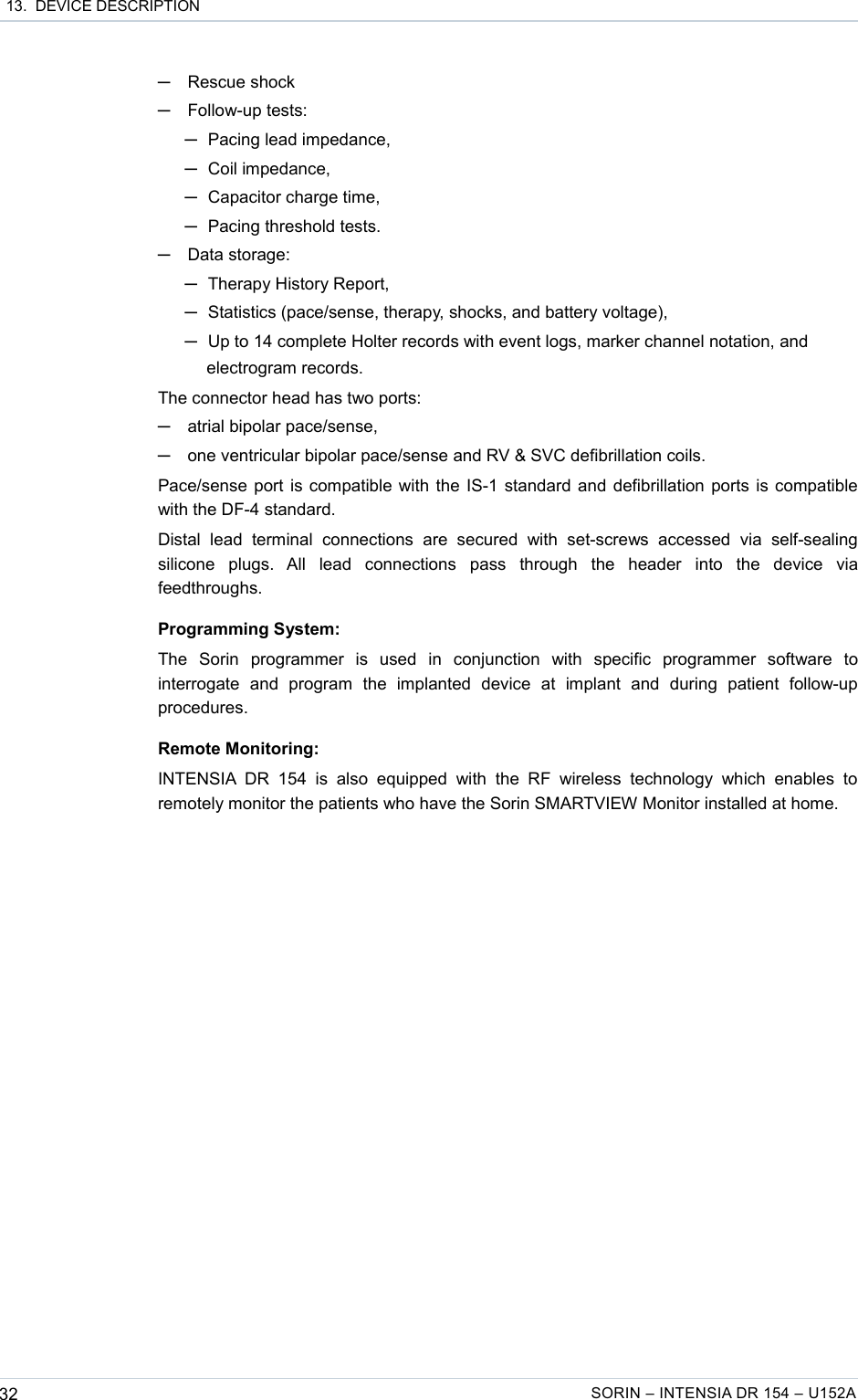  13.  DEVICE DESCRIPTION─Rescue shock─Follow-up tests: ─Pacing lead impedance,─Coil impedance,─Capacitor charge time,─Pacing threshold tests.─Data storage: ─Therapy History Report,─Statistics (pace/sense, therapy, shocks, and battery voltage),─Up to 14 complete Holter records with event logs, marker channel notation, and electrogram records.The connector head has two ports:─atrial bipolar pace/sense,─one ventricular bipolar pace/sense and RV &amp; SVC defibrillation coils.Pace/sense port is compatible with the IS-1 standard and defibrillation ports is compatible with the DF-4 standard.Distal   lead   terminal   connections   are   secured   with   set-screws   accessed   via   self-sealing silicone   plugs.   All   lead   connections   pass   through   the   header   into   the   device   via feedthroughs.Programming System:The   Sorin   programmer   is   used   in   conjunction   with   specific   programmer   software   to interrogate   and   program   the   implanted   device   at   implant   and   during   patient   follow-up procedures.Remote Monitoring:INTENSIA DR   154   is   also   equipped   with   the   RF   wireless   technology   which   enables   to remotely monitor the patients who have the Sorin SMARTVIEW Monitor installed at home.32 SORIN – INTENSIA DR 154 – U152A