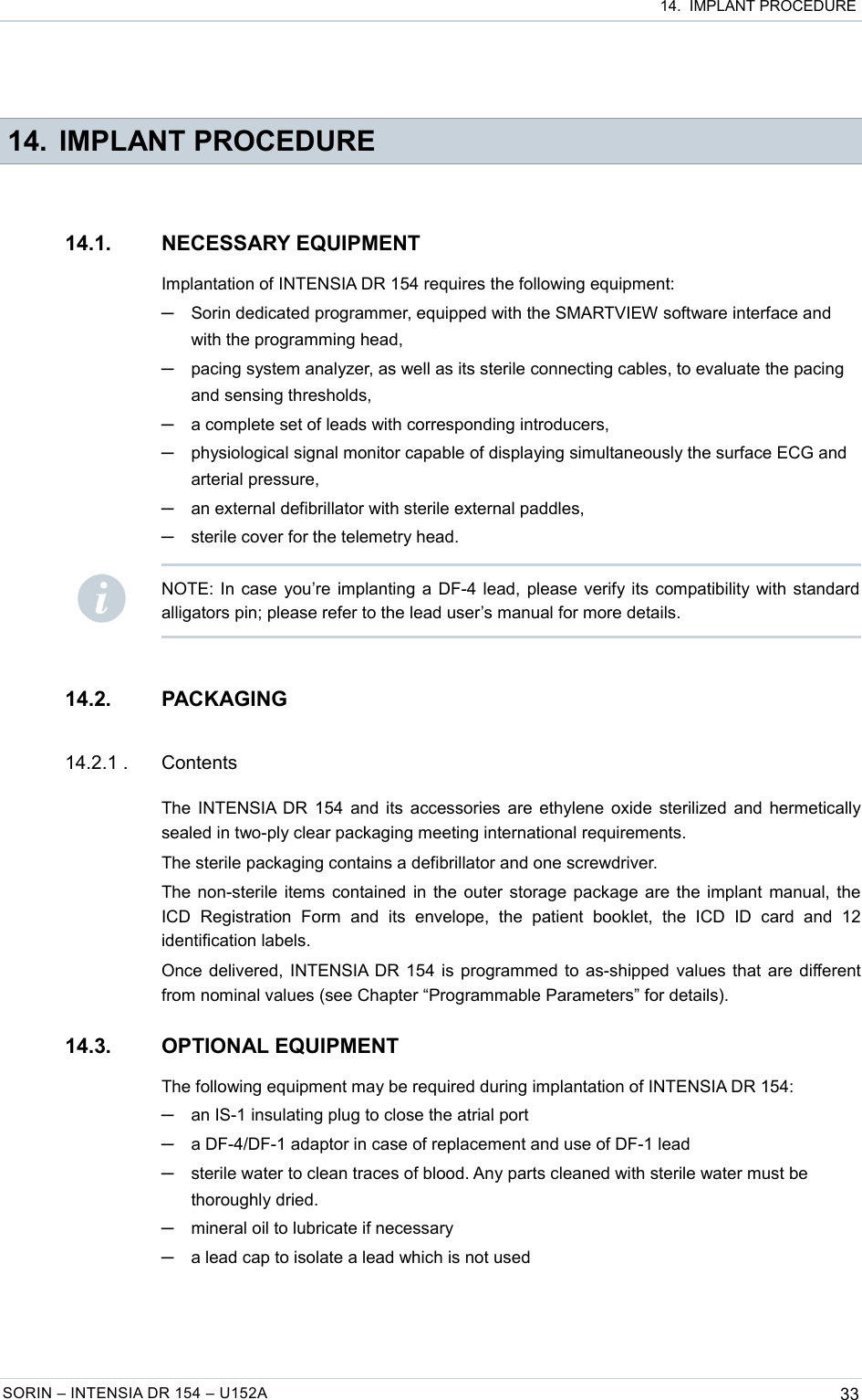  14.  IMPLANT PROCEDURE 14. IMPLANT PROCEDURE14.1. NECESSARY EQUIPMENTImplantation of INTENSIA DR 154 requires the following equipment:─Sorin dedicated programmer, equipped with the SMARTVIEW software interface and with the programming head,─pacing system analyzer, as well as its sterile connecting cables, to evaluate the pacing and sensing thresholds,─a complete set of leads with corresponding introducers,─physiological signal monitor capable of displaying simultaneously the surface ECG and arterial pressure,─an external defibrillator with sterile external paddles,─sterile cover for the telemetry head.14.2. PACKAGING14.2.1 . ContentsThe INTENSIA DR 154 and its accessories are ethylene oxide sterilized and hermetically sealed in two-ply clear packaging meeting international requirements.The sterile packaging contains a defibrillator and one screwdriver.The non-sterile items contained in the outer storage package are the implant manual, the ICD   Registration   Form   and   its   envelope,   the   patient   booklet,   the   ICD   ID   card   and   12 identification labels.Once delivered, INTENSIA DR 154 is programmed to as-shipped values that are different from nominal values (see Chapter “Programmable Parameters” for details).14.3. OPTIONAL EQUIPMENTThe following equipment may be required during implantation of INTENSIA DR 154:─an IS-1 insulating plug to close the atrial port─a DF-4/DF-1 adaptor in case of replacement and use of DF-1 lead─sterile water to clean traces of blood. Any parts cleaned with sterile water must be thoroughly dried.─mineral oil to lubricate if necessary─a lead cap to isolate a lead which is not usedSORIN – INTENSIA DR 154 – U152A 33NOTE: In case you’re implanting a DF-4 lead, please verify its compatibility with standard alligators pin; please refer to the lead user’s manual for more details.