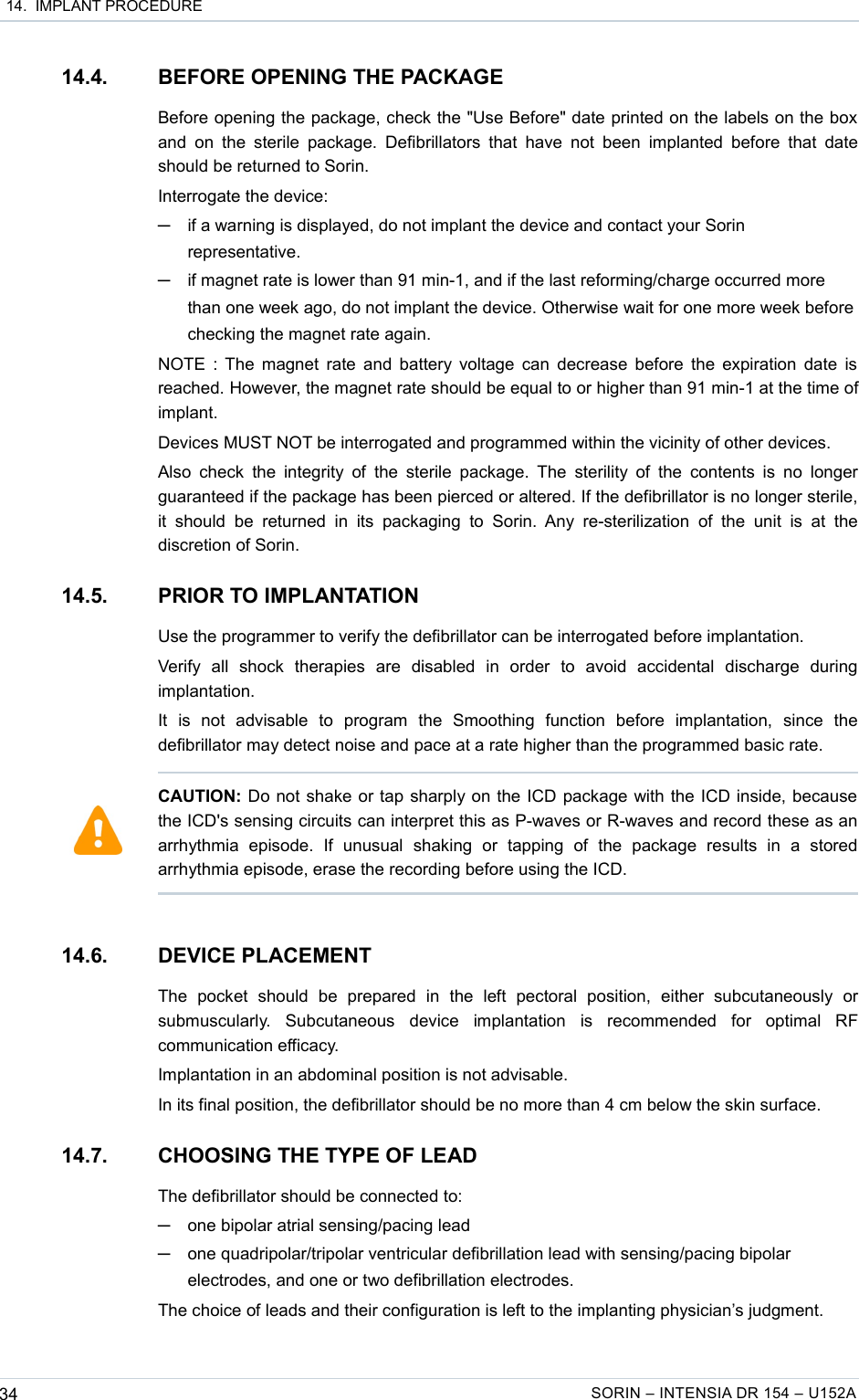  14.  IMPLANT PROCEDURE14.4. BEFORE OPENING THE PACKAGEBefore opening the package, check the &quot;Use Before&quot; date printed on the labels on the box  and  on  the  sterile  package.  Defibrillators that have not  been  implanted before  that  date should be returned to Sorin.Interrogate the device: ─if a warning is displayed, do not implant the device and contact your Sorin representative.─if magnet rate is lower than 91 min-1, and if the last reforming/charge occurred more than one week ago, do not implant the device. Otherwise wait for one more week before checking the magnet rate again. NOTE : The magnet rate and battery voltage can decrease before the expiration date is reached. However, the magnet rate should be equal to or higher than 91 min-1 at the time of implant.Devices MUST NOT be interrogated and programmed within the vicinity of other devices.Also check the integrity of  the  sterile  package. The  sterility of the  contents is no longer guaranteed if the package has been pierced or altered. If the defibrillator is no longer sterile, it  should  be returned  in its   packaging  to Sorin.  Any  re-sterilization of  the unit  is  at  the discretion of Sorin.14.5. PRIOR TO IMPLANTATIONUse the programmer to verify the defibrillator can be interrogated before implantation.Verify   all   shock   therapies   are   disabled   in   order   to   avoid   accidental   discharge   during implantation.It   is   not   advisable   to   program   the   Smoothing   function   before   implantation,   since   the defibrillator may detect noise and pace at a rate higher than the programmed basic rate.14.6. DEVICE PLACEMENTThe   pocket   should   be   prepared   in   the   left   pectoral   position,   either   subcutaneously   or submuscularly.   Subcutaneous   device   implantation   is   recommended   for   optimal   RF communication efficacy.Implantation in an abdominal position is not advisable.In its final position, the defibrillator should be no more than 4 cm below the skin surface.14.7. CHOOSING THE TYPE OF LEADThe defibrillator should be connected to:─one bipolar atrial sensing/pacing lead ─one quadripolar/tripolar ventricular defibrillation lead with sensing/pacing bipolar electrodes, and one or two defibrillation electrodes.The choice of leads and their configuration is left to the implanting physician’s judgment.34 SORIN – INTENSIA DR 154 – U152ACAUTION: Do not shake or tap sharply on the ICD package with the ICD inside, because the ICD&apos;s sensing circuits can interpret this as P-waves or R-waves and record these as an arrhythmia   episode.   If   unusual   shaking   or   tapping   of   the   package   results   in   a   stored arrhythmia episode, erase the recording before using the ICD.