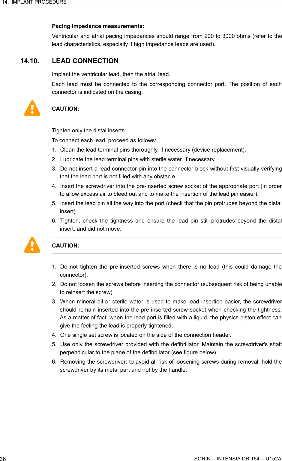  14.  IMPLANT PROCEDUREPacing impedance measurements:Ventricular and atrial pacing impedances should range from 200 to 3000 ohms (refer to the lead characteristics, especially if high impedance leads are used).14.10. LEAD CONNECTION Implant the ventricular lead, then the atrial lead.Each lead must be connected to the corresponding connector port. The position of each connector is indicated on the casing.Tighten only the distal inserts. To connect each lead, proceed as follows:1. Clean the lead terminal pins thoroughly, if necessary (device replacement).2. Lubricate the lead terminal pins with sterile water, if necessary.3. Do not insert a lead connector pin into the connector block without first visually verifying that the lead port is not filled with any obstacle.4. Insert the screwdriver into the pre-inserted screw socket of the appropriate port (in order to allow excess air to bleed out and to make the insertion of the lead pin easier).5. Insert the lead pin all the way into the port (check that the pin protrudes beyond the distal  insert).6. Tighten, check the tightness and ensure the lead pin still protrudes beyond the distal insert, and did not move.1. Do not tighten the pre-inserted screws when there is no lead (this could damage the connector). 2. Do not loosen the screws before inserting the connector (subsequent risk of being unable to reinsert the screw).3. When mineral oil or sterile water is used to make lead insertion easier, the screwdriver should remain inserted into the pre-inserted screw socket when checking the tightness. As a matter of fact, when the lead port is filled with a liquid, the physics piston effect can  give the feeling the lead is properly tightened. 4. One single set screw is located on the side of the connection header.5. Use only the screwdriver provided with the defibrillator. Maintain the screwdriver&apos;s shaft perpendicular to the plane of the defibrillator (see figure below).6. Removing the screwdriver: to avoid all risk of loosening screws during removal, hold the screwdriver by its metal part and not by the handle.36 SORIN – INTENSIA DR 154 – U152ACAUTION: CAUTION:
