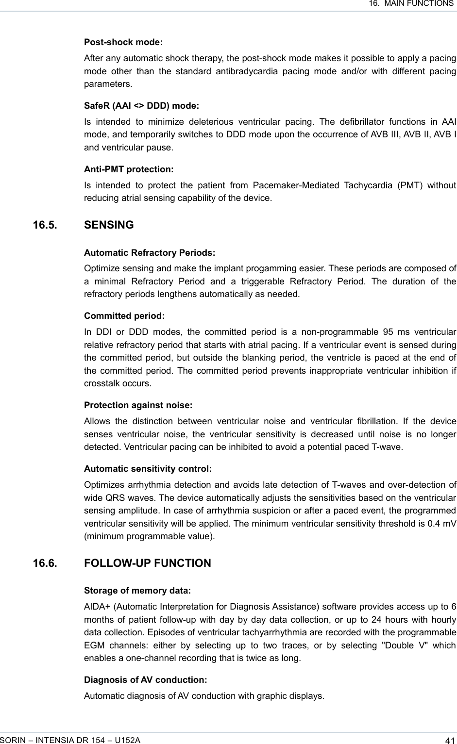  16.  MAIN FUNCTIONSPost-shock mode:After any automatic shock therapy, the post-shock mode makes it possible to apply a pacing mode  other   than the  standard  antibradycardia   pacing  mode  and/or  with  different  pacing parameters.SafeR (AAI &lt;&gt; DDD) mode:Is   intended   to   minimize   deleterious   ventricular   pacing.   The   defibrillator   functions   in  AAI mode, and temporarily switches to DDD mode upon the occurrence of AVB III, AVB II, AVB I and ventricular pause.Anti-PMT protection:Is   intended   to   protect   the   patient   from   Pacemaker-Mediated   Tachycardia  (PMT)   without reducing atrial sensing capability of the device.16.5. SENSINGAutomatic Refractory Periods:Optimize sensing and make the implant progamming easier. These periods are composed of a   minimal   Refractory   Period   and   a   triggerable   Refractory   Period.   The   duration   of   the refractory periods lengthens automatically as needed.Committed period:In  DDI  or  DDD modes,  the   committed  period   is  a  non-programmable 95   ms  ventricular relative refractory period that starts with atrial pacing. If a ventricular event is sensed during the committed period, but outside the blanking period, the ventricle is paced at the end of the committed period. The committed period prevents inappropriate ventricular inhibition if crosstalk occurs. Protection against noise:Allows   the   distinction   between   ventricular   noise   and   ventricular   fibrillation.   If   the   device senses  ventricular  noise,  the ventricular  sensitivity  is decreased   until  noise  is no   longer detected. Ventricular pacing can be inhibited to avoid a potential paced T-wave.Automatic sensitivity control:Optimizes arrhythmia detection and avoids late detection of T-waves and over-detection of wide QRS waves. The device automatically adjusts the sensitivities based on the ventricular sensing amplitude. In case of arrhythmia suspicion or after a paced event, the programmed ventricular sensitivity will be applied. The minimum ventricular sensitivity threshold is 0.4 mV (minimum programmable value).16.6. FOLLOW-UP FUNCTIONStorage of memory data:AIDA+ (Automatic Interpretation for Diagnosis Assistance) software provides access up to 6 months of patient follow-up with day by day data collection, or up to 24 hours with hourly data collection. Episodes of ventricular tachyarrhythmia are recorded with the programmable EGM   channels:   either   by   selecting   up   to   two   traces,   or   by   selecting   &quot;Double   V&quot;  which enables a one-channel recording that is twice as long.Diagnosis of AV conduction:Automatic diagnosis of AV conduction with graphic displays.SORIN – INTENSIA DR 154 – U152A 41