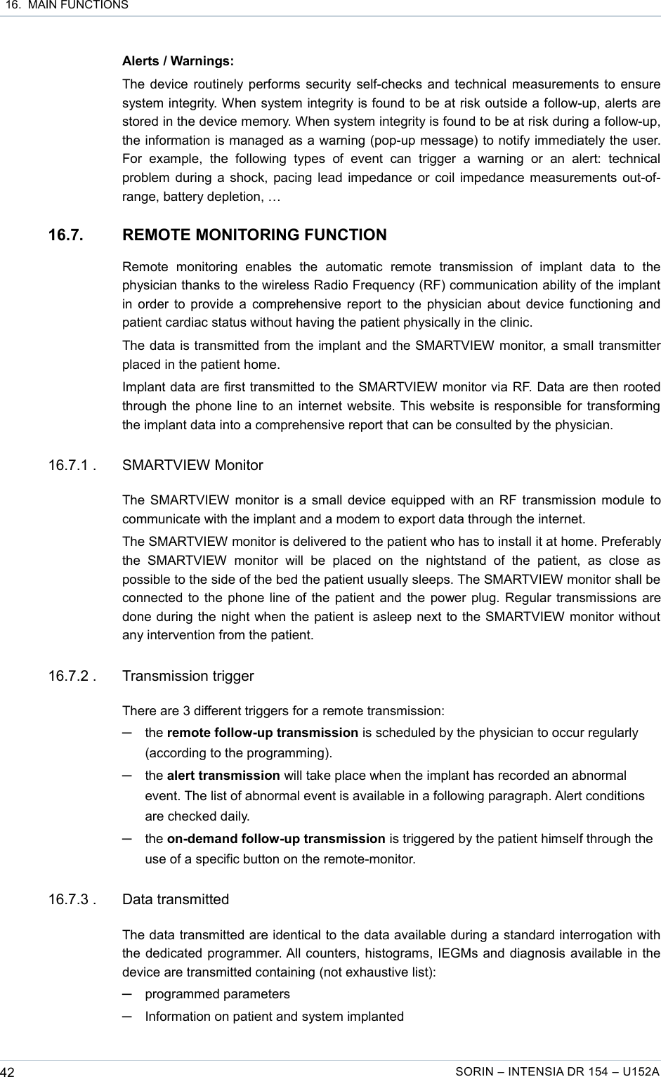  16.  MAIN FUNCTIONSAlerts / Warnings:The device routinely performs security self-checks and technical measurements to ensure system integrity. When system integrity is found to be at risk outside a follow-up, alerts are stored in the device memory. When system integrity is found to be at risk during a follow-up, the information is managed as a warning (pop-up message) to notify immediately the user. For   example,   the   following   types   of   event   can   trigger   a   warning   or   an   alert:   technical problem during a shock, pacing lead impedance or coil impedance measurements out-of-range, battery depletion, …16.7. REMOTE MONITORING FUNCTIONRemote   monitoring   enables   the   automatic   remote   transmission   of   implant   data   to   the physician thanks to the wireless Radio Frequency (RF) communication ability of the implant in order to provide a comprehensive report to the physician about device functioning and patient cardiac status without having the patient physically in the clinic.The data is transmitted from the implant and the SMARTVIEW monitor, a small transmitter placed in the patient home.Implant data are first transmitted to the SMARTVIEW monitor via RF. Data are then rooted through the phone line to an internet website. This website is responsible for transforming the implant data into a comprehensive report that can be consulted by the physician.16.7.1 . SMARTVIEW MonitorThe SMARTVIEW monitor is a small device equipped with an RF transmission module to communicate with the implant and a modem to export data through the internet.The SMARTVIEW monitor is delivered to the patient who has to install it at home. Preferably the   SMARTVIEW   monitor   will   be   placed   on   the   nightstand   of   the   patient,   as   close   as possible to the side of the bed the patient usually sleeps. The SMARTVIEW monitor shall be connected to the phone line of the patient and the power plug. Regular transmissions are done during the night when the patient is asleep next to the SMARTVIEW monitor without any intervention from the patient. 16.7.2 . Transmission triggerThere are 3 different triggers for a remote transmission:─the remote follow-up transmission is scheduled by the physician to occur regularly (according to the programming).─the alert transmission will take place when the implant has recorded an abnormal event. The list of abnormal event is available in a following paragraph. Alert conditions are checked daily.─the on-demand follow-up transmission is triggered by the patient himself through the use of a specific button on the remote-monitor.16.7.3 . Data transmittedThe data transmitted are identical to the data available during a standard interrogation with the dedicated programmer. All counters, histograms, IEGMs and diagnosis available in the device are transmitted containing (not exhaustive list):─programmed parameters─Information on patient and system implanted42 SORIN – INTENSIA DR 154 – U152A