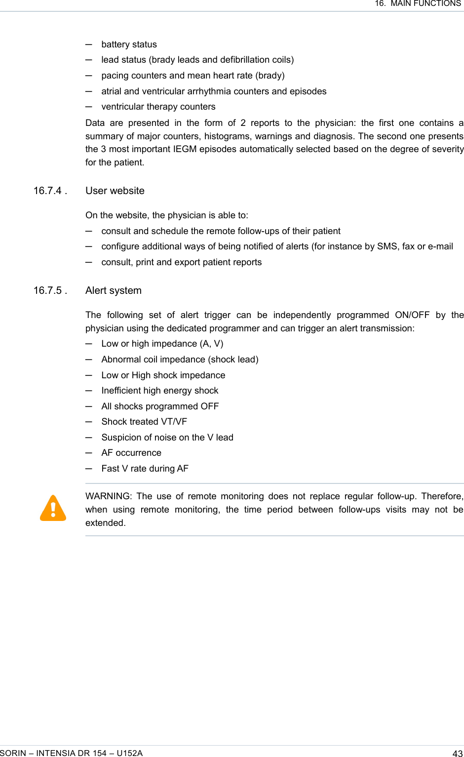  16.  MAIN FUNCTIONS─battery status─lead status (brady leads and defibrillation coils) ─pacing counters and mean heart rate (brady)─atrial and ventricular arrhythmia counters and episodes─ventricular therapy countersData   are   presented   in   the   form   of   2   reports   to   the   physician:   the   first   one   contains   a summary of major counters, histograms, warnings and diagnosis. The second one presents the 3 most important IEGM episodes automatically selected based on the degree of severity for the patient.16.7.4 . User websiteOn the website, the physician is able to:─consult and schedule the remote follow-ups of their patient─configure additional ways of being notified of alerts (for instance by SMS, fax or e-mail─consult, print and export patient reports 16.7.5 . Alert systemThe   following   set   of   alert   trigger   can   be   independently   programmed   ON/OFF   by   the physician using the dedicated programmer and can trigger an alert transmission:─Low or high impedance (A, V)─Abnormal coil impedance (shock lead)─Low or High shock impedance─Inefficient high energy shock─All shocks programmed OFF─Shock treated VT/VF─Suspicion of noise on the V lead─AF occurrence─Fast V rate during AFSORIN – INTENSIA DR 154 – U152A 43WARNING: The use  of remote monitoring does not replace regular  follow-up. Therefore, when   using   remote   monitoring,   the   time   period   between   follow-ups   visits   may   not   be extended.