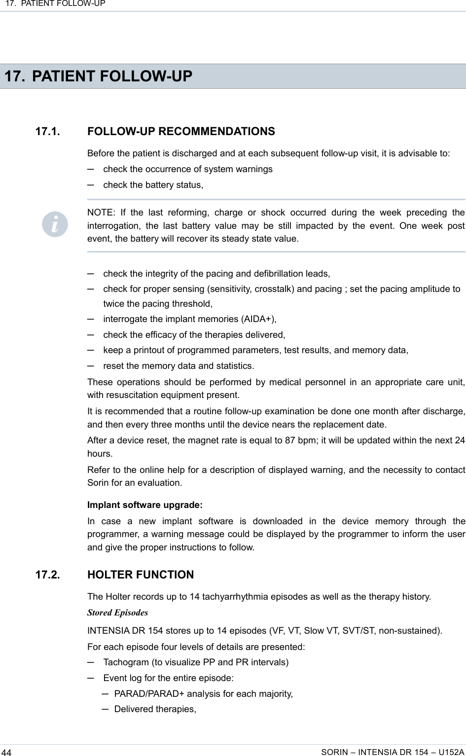  17.  PATIENT FOLLOW-UP 17. PATIENT FOLLOW-UP17.1. FOLLOW-UP RECOMMENDATIONSBefore the patient is discharged and at each subsequent follow-up visit, it is advisable to:─check the occurrence of system warnings─check the battery status,─check the integrity of the pacing and defibrillation leads,─check for proper sensing (sensitivity, crosstalk) and pacing ; set the pacing amplitude to twice the pacing threshold,─interrogate the implant memories (AIDA+),─check the efficacy of the therapies delivered,─keep a printout of programmed parameters, test results, and memory data,─reset the memory data and statistics.These operations should be performed by medical personnel in an appropriate care unit, with resuscitation equipment present.It is recommended that a routine follow-up examination be done one month after discharge, and then every three months until the device nears the replacement date.After a device reset, the magnet rate is equal to 87 bpm; it will be updated within the next 24 hours.Refer to the online help for a description of displayed warning, and the necessity to contact Sorin for an evaluation.Implant software upgrade:In   case   a   new   implant   software   is   downloaded   in   the   device   memory   through   the programmer, a warning message could be displayed by the programmer to inform the user and give the proper instructions to follow.17.2. HOLTER FUNCTIONThe Holter records up to 14 tachyarrhythmia episodes as well as the therapy history.Stored EpisodesINTENSIA DR 154 stores up to 14 episodes (VF, VT, Slow VT, SVT/ST, non-sustained).For each episode four levels of details are presented:─Tachogram (to visualize PP and PR intervals)─Event log for the entire episode: ─PARAD/PARAD+ analysis for each majority,─Delivered therapies,44 SORIN – INTENSIA DR 154 – U152ANOTE:   If   the   last   reforming,   charge   or   shock   occurred   during   the   week   preceding   the interrogation, the  last  battery value  may  be still  impacted   by  the event.   One  week post event, the battery will recover its steady state value.