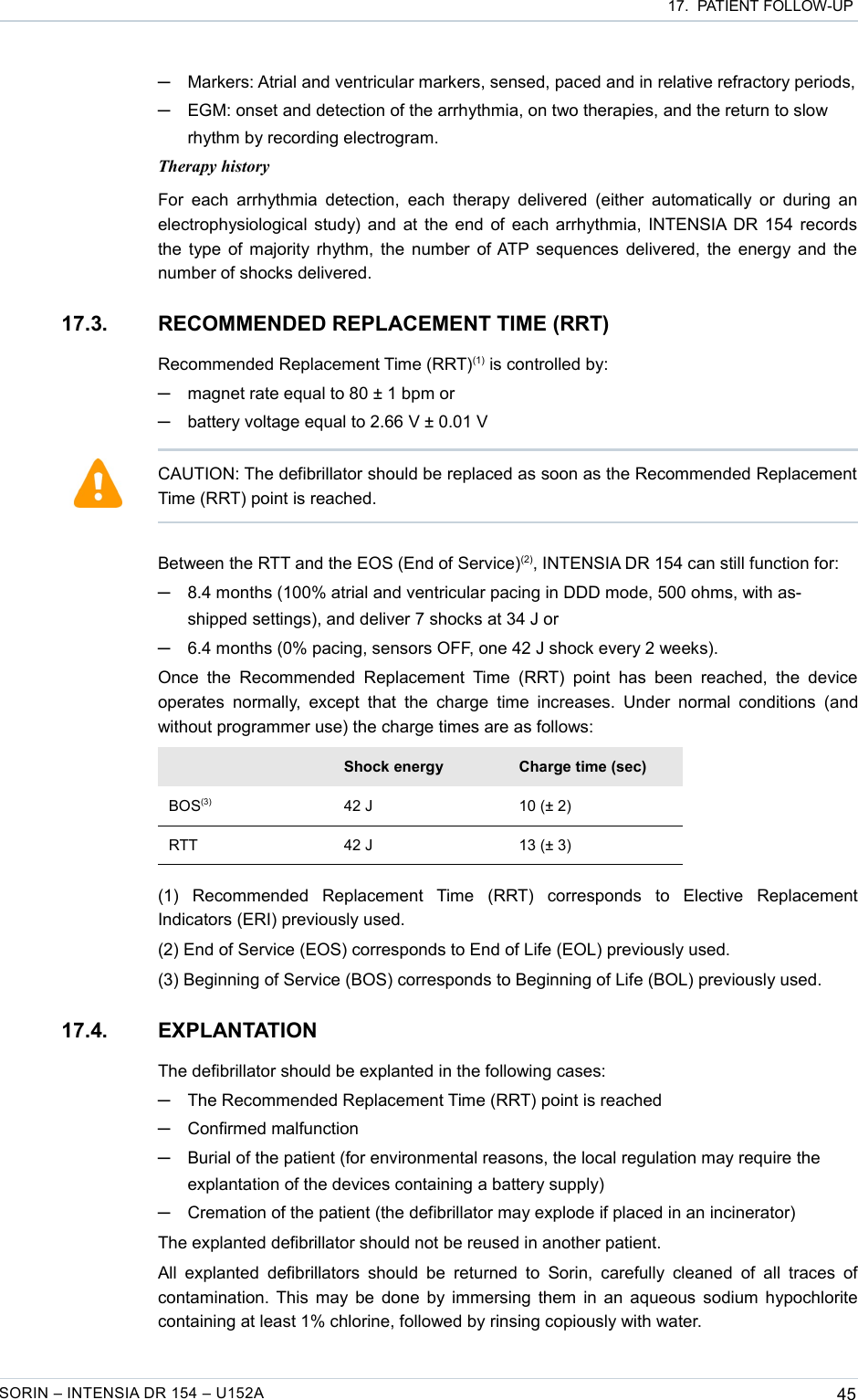  17.  PATIENT FOLLOW-UP─Markers: Atrial and ventricular markers, sensed, paced and in relative refractory periods,─EGM: onset and detection of the arrhythmia, on two therapies, and the return to slow rhythm by recording electrogram.Therapy historyFor each  arrhythmia detection, each  therapy delivered  (either  automatically or  during an electrophysiological study) and at the end of each arrhythmia, INTENSIA DR 154 records the type of majority rhythm, the number of ATP sequences delivered, the energy and the number of shocks delivered.17.3. RECOMMENDED REPLACEMENT TIME (RRT)Recommended Replacement Time (RRT)(1) is controlled by:─magnet rate equal to 80 ± 1 bpm or─battery voltage equal to 2.66 V ± 0.01 VBetween the RTT and the EOS (End of Service)(2), INTENSIA DR 154 can still function for:─8.4 months (100% atrial and ventricular pacing in DDD mode, 500 ohms, with as-shipped settings), and deliver 7 shocks at 34 J or─6.4 months (0% pacing, sensors OFF, one 42 J shock every 2 weeks).Once  the  Recommended  Replacement  Time (RRT)  point  has  been  reached, the  device operates  normally,  except  that the charge time increases.   Under  normal conditions  (and without programmer use) the charge times are as follows:Shock energy Charge time (sec)BOS(3) 42 J 10 (± 2)RTT 42 J 13 (± 3)(1)   Recommended   Replacement   Time   (RRT)   corresponds   to   Elective   Replacement Indicators (ERI) previously used.(2) End of Service (EOS) corresponds to End of Life (EOL) previously used.(3) Beginning of Service (BOS) corresponds to Beginning of Life (BOL) previously used.17.4. EXPLANTATIONThe defibrillator should be explanted in the following cases:─The Recommended Replacement Time (RRT) point is reached─Confirmed malfunction─Burial of the patient (for environmental reasons, the local regulation may require the explantation of the devices containing a battery supply)─Cremation of the patient (the defibrillator may explode if placed in an incinerator)The explanted defibrillator should not be reused in another patient.All explanted  defibrillators  should  be returned to  Sorin,  carefully  cleaned of all traces  of contamination. This may be done by immersing them in an aqueous sodium hypochlorite containing at least 1% chlorine, followed by rinsing copiously with water.SORIN – INTENSIA DR 154 – U152A 45CAUTION: The defibrillator should be replaced as soon as the Recommended Replacement Time (RRT) point is reached.