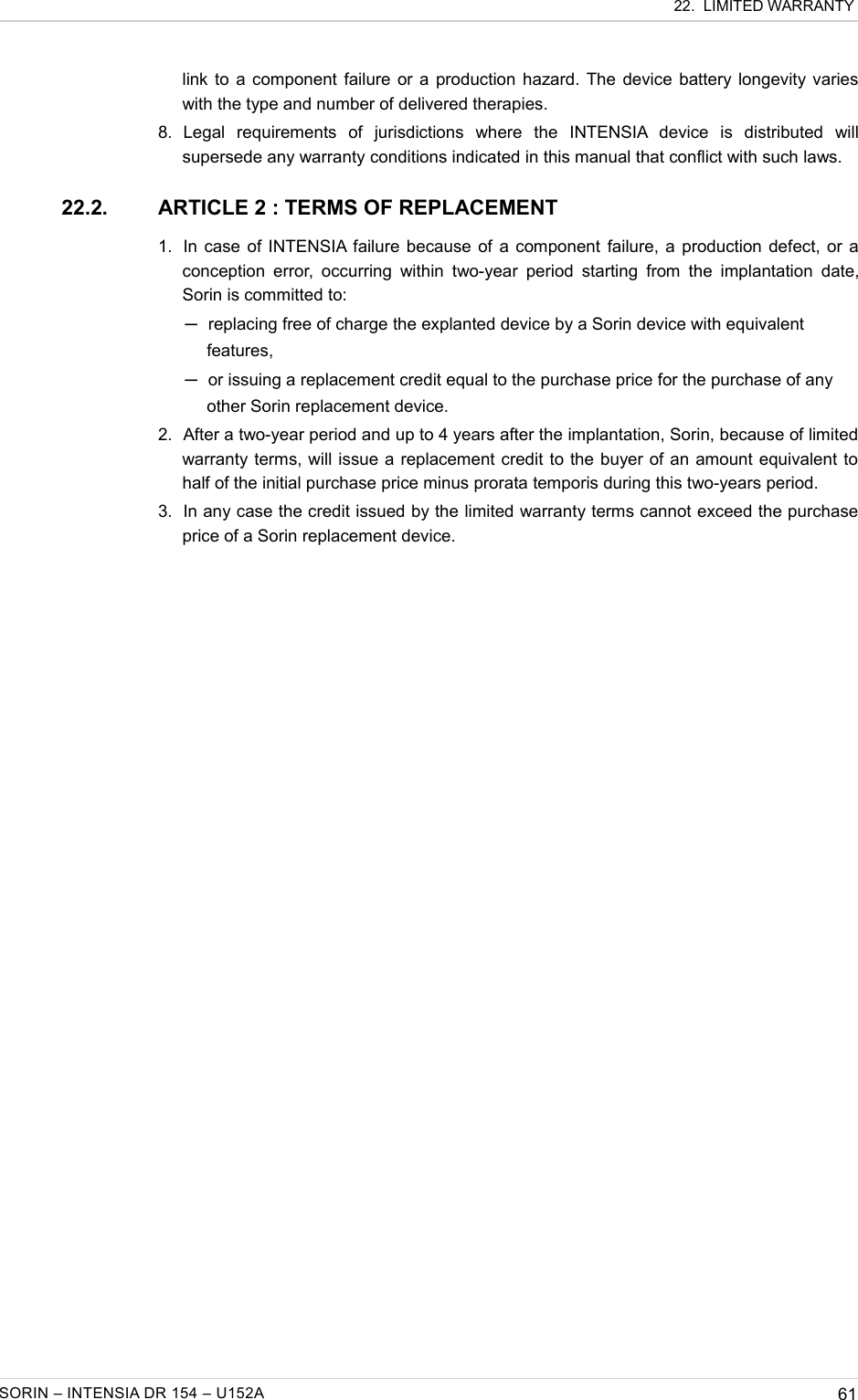  22.  LIMITED WARRANTYlink to a component failure or a production hazard. The device battery longevity varies with the type and number of delivered therapies.8. Legal   requirements   of   jurisdictions   where   the   INTENSIA   device   is   distributed   will supersede any warranty conditions indicated in this manual that conflict with such laws.22.2. ARTICLE 2 : TERMS OF REPLACEMENT1. In case of INTENSIA failure because of a component failure, a production defect, or a conception error,  occurring within two-year period  starting  from the implantation  date, Sorin is committed to: ─replacing free of charge the explanted device by a Sorin device with equivalent features,─or issuing a replacement credit equal to the purchase price for the purchase of any other Sorin replacement device.2. After a two-year period and up to 4 years after the implantation, Sorin, because of limited warranty terms, will issue a replacement credit to the buyer of an amount equivalent to half of the initial purchase price minus prorata temporis during this two-years period.3. In any case the credit issued by the limited warranty terms cannot exceed the purchase price of a Sorin replacement device.SORIN – INTENSIA DR 154 – U152A 61