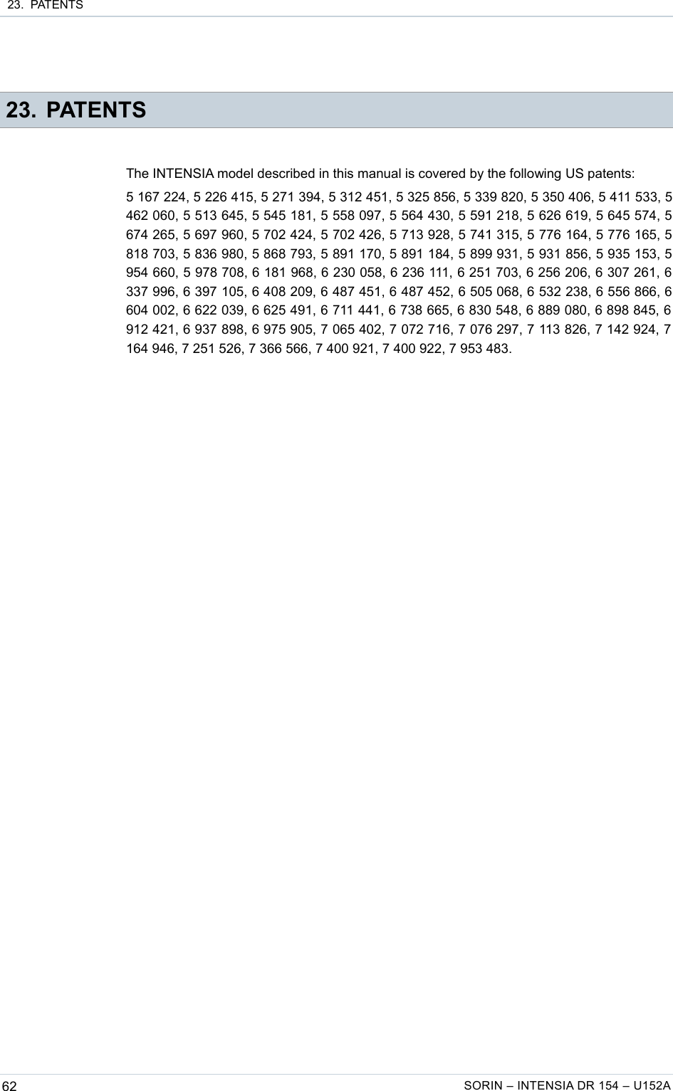  23.  PATENTS 23. PATENTSThe INTENSIA model described in this manual is covered by the following US patents:5 167 224, 5 226 415, 5 271 394, 5 312 451, 5 325 856, 5 339 820, 5 350 406, 5 411 533, 5 462 060, 5 513 645, 5 545 181, 5 558 097, 5 564 430, 5 591 218, 5 626 619, 5 645 574, 5 674 265, 5 697 960, 5 702 424, 5 702 426, 5 713 928, 5 741 315, 5 776 164, 5 776 165, 5 818 703, 5 836 980, 5 868 793, 5 891 170, 5 891 184, 5 899 931, 5 931 856, 5 935 153, 5 954 660, 5 978 708, 6 181 968, 6 230 058, 6 236 111, 6 251 703, 6 256 206, 6 307 261, 6 337 996, 6 397 105, 6 408 209, 6 487 451, 6 487 452, 6 505 068, 6 532 238, 6 556 866, 6 604 002, 6 622 039, 6 625 491, 6 711 441, 6 738 665, 6 830 548, 6 889 080, 6 898 845, 6  912 421, 6 937 898, 6 975 905, 7 065 402, 7 072 716, 7 076 297, 7 113 826, 7 142 924, 7  164 946, 7 251 526, 7 366 566, 7 400 921, 7 400 922, 7 953 483.62 SORIN – INTENSIA DR 154 – U152A
