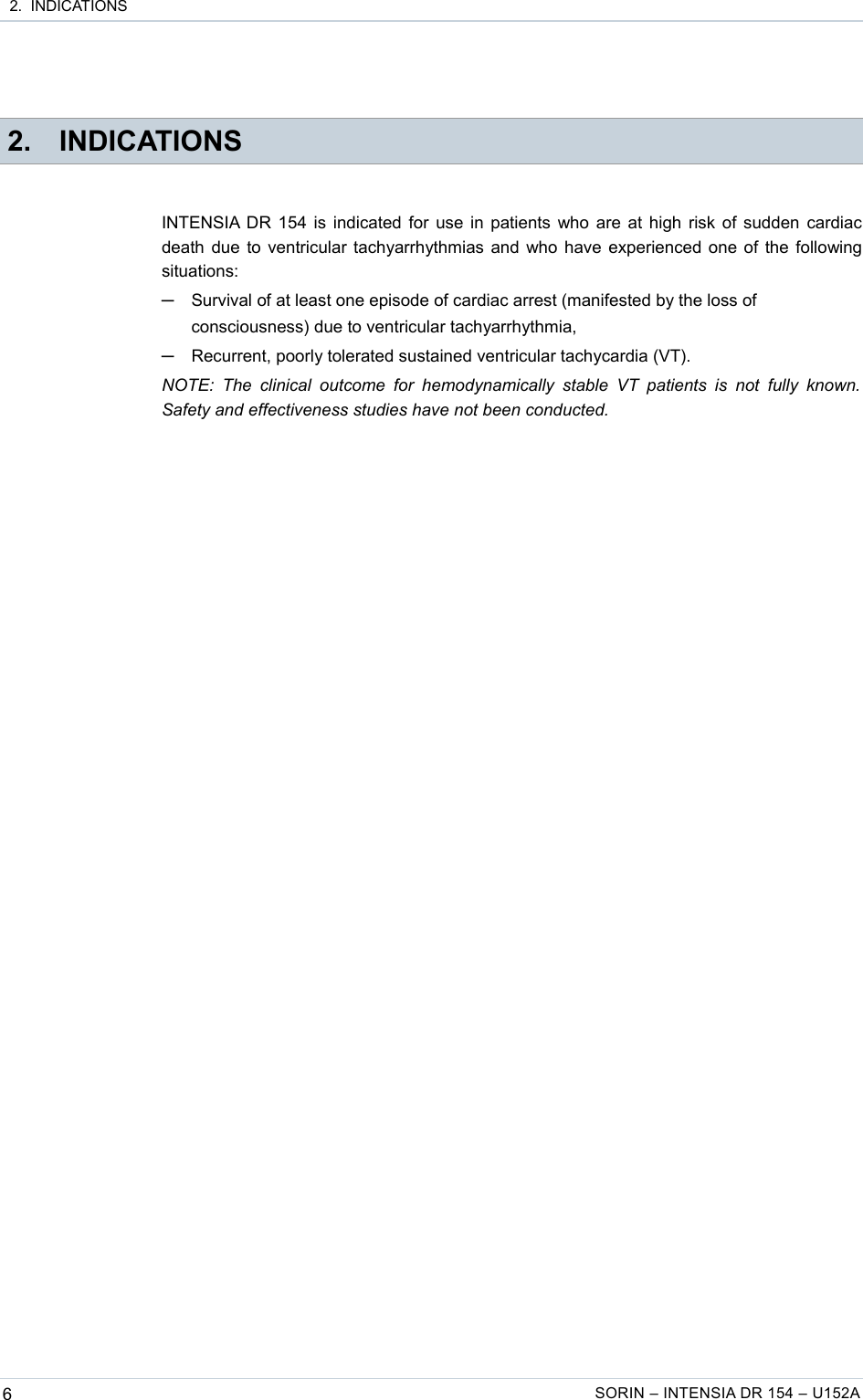  2.  INDICATIONS 2. INDICATIONSINTENSIA DR 154 is indicated for use in patients who are at high risk of sudden cardiac death due to ventricular tachyarrhythmias and who have experienced one of the following situations:─Survival of at least one episode of cardiac arrest (manifested by the loss of consciousness) due to ventricular tachyarrhythmia,─Recurrent, poorly tolerated sustained ventricular tachycardia (VT).NOTE:  The  clinical  outcome  for   hemodynamically  stable  VT  patients is   not  fully  known.  Safety and effectiveness studies have not been conducted.6SORIN – INTENSIA DR 154 – U152A