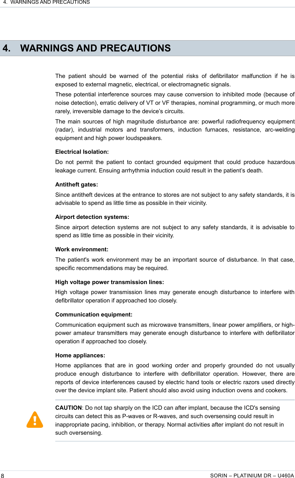  4.  WARNINGS AND PRECAUTIONS 4. WARNINGS AND PRECAUTIONSThe   patient  should   be   warned   of   the   potential   risks  of   defibrillator  malfunction   if   he   is exposed to external magnetic, electrical, or electromagnetic signals.These potential interference sources may cause conversion to inhibited mode (because of noise detection), erratic delivery of VT or VF therapies, nominal programming, or much more rarely, irreversible damage to the device’s circuits.The main sources of high magnitude disturbance are: powerful radiofrequency equipment (radar),   industrial   motors   and   transformers,   induction   furnaces,   resistance,   arc-welding equipment and high power loudspeakers.Electrical Isolation:Do  not  permit the patient to contact  grounded  equipment  that  could  produce  hazardous leakage current. Ensuing arrhythmia induction could result in the patient’s death.Antitheft gates:Since antitheft devices at the entrance to stores are not subject to any safety standards, it is advisable to spend as little time as possible in their vicinity.Airport detection systems:Since airport detection systems are not subject to any safety standards, it is advisable to spend as little time as possible in their vicinity.Work environment:The patient&apos;s work environment may be an important source of disturbance. In that case, specific recommendations may be required.High voltage power transmission lines:High voltage power transmission lines may generate enough disturbance to interfere with defibrillator operation if approached too closely.Communication equipment:Communication equipment such as microwave transmitters, linear power amplifiers, or high-power amateur transmitters may generate enough disturbance to interfere with defibrillator operation if approached too closely.Home appliances:Home  appliances  that  are in  good working  order  and   properly  grounded do  not  usually produce   enough   disturbance   to   interfere   with   defibrillator   operation.   However,   there   are reports of device interferences caused by electric hand tools or electric razors used directly over the device implant site. Patient should also avoid using induction ovens and cookers.8SORIN – PLATINIUM DR – U460ACAUTION: Do not tap sharply on the ICD can after implant, because the ICD&apos;s sensing circuits can detect this as P-waves or R-waves, and such oversensing could result in inappropriate pacing, inhibition, or therapy. Normal activities after implant do not result in such oversensing.