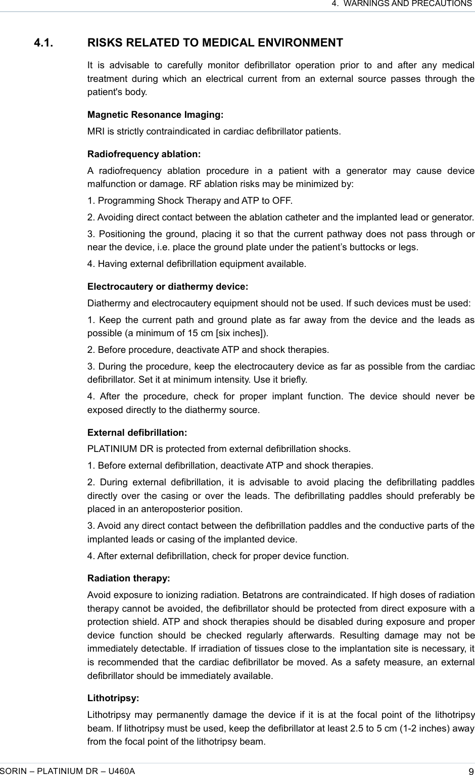  4.  WARNINGS AND PRECAUTIONS4.1. RISKS RELATED TO MEDICAL ENVIRONMENTIt   is   advisable   to  carefully  monitor   defibrillator   operation   prior   to   and  after   any  medical treatment during  which an electrical  current from  an external source passes through the patient&apos;s body.Magnetic Resonance Imaging:MRI is strictly contraindicated in cardiac defibrillator patients.Radiofrequency ablation:A  radiofrequency   ablation   procedure   in   a   patient   with   a   generator   may   cause   device malfunction or damage. RF ablation risks may be minimized by:1. Programming Shock Therapy and ATP to OFF.2. Avoiding direct contact between the ablation catheter and the implanted lead or generator.3. Positioning the ground, placing it so that the current pathway does not pass through or near the device, i.e. place the ground plate under the patient’s buttocks or legs.4. Having external defibrillation equipment available.Electrocautery or diathermy device:Diathermy and electrocautery equipment should not be used. If such devices must be used:1. Keep the current path and ground plate as far away from the device and the leads as possible (a minimum of 15 cm [six inches]). 2. Before procedure, deactivate ATP and shock therapies.3. During the procedure, keep the electrocautery device as far as possible from the cardiac defibrillator. Set it at minimum intensity. Use it briefly.4.  After   the   procedure,   check  for   proper   implant   function. The   device  should   never   be exposed directly to the diathermy source.External defibrillation:PLATINIUM DR is protected from external defibrillation shocks.1. Before external defibrillation, deactivate ATP and shock therapies.2.  During  external  defibrillation,  it  is  advisable  to  avoid  placing   the  defibrillating  paddles directly over the casing or over the leads. The defibrillating paddles should preferably be placed in an anteroposterior position.3. Avoid any direct contact between the defibrillation paddles and the conductive parts of the implanted leads or casing of the implanted device.4. After external defibrillation, check for proper device function.Radiation therapy:Avoid exposure to ionizing radiation. Betatrons are contraindicated. If high doses of radiation therapy cannot be avoided, the defibrillator should be protected from direct exposure with a protection shield. ATP and shock therapies should be disabled during exposure and proper device   function   should   be   checked   regularly   afterwards.   Resulting   damage   may   not   be immediately detectable. If irradiation of tissues close to the implantation site is necessary, it is recommended that the cardiac defibrillator be moved. As a safety measure, an external defibrillator should be immediately available.Lithotripsy:Lithotripsy may permanently damage the device if it is at the focal point of the lithotripsy beam. If lithotripsy must be used, keep the defibrillator at least 2.5 to 5 cm (1-2 inches) away from the focal point of the lithotripsy beam.SORIN – PLATINIUM DR – U460A 9
