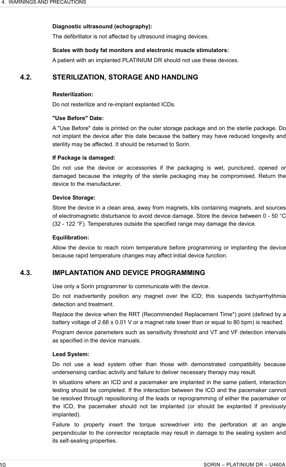  4.  WARNINGS AND PRECAUTIONSDiagnostic ultrasound (echography):The defibrillator is not affected by ultrasound imaging devices.Scales with body fat monitors and electronic muscle stimulators:A patient with an implanted PLATINIUM DR should not use these devices.4.2. STERILIZATION, STORAGE AND HANDLINGResterilization:Do not resterilize and re-implant explanted ICDs.&quot;Use Before&quot; Date:A &quot;Use Before&quot; date is printed on the outer storage package and on the sterile package. Do not implant the device after this date because the battery may have reduced longevity and sterility may be affected. It should be returned to Sorin.If Package is damaged:Do   not   use   the   device   or   accessories   if   the   packaging   is   wet,   punctured,   opened   or damaged because the integrity of the sterile packaging may be compromised. Return the device to the manufacturer.Device Storage:Store the device in a clean area, away from magnets, kits containing magnets, and sources of electromagnetic disturbance to avoid device damage. Store the device between 0 - 50 °C (32 - 122 °F). Temperatures outside the specified range may damage the device.Equilibration:Allow the device to reach room temperature before programming or implanting the device because rapid temperature changes may affect initial device function.4.3. IMPLANTATION AND DEVICE PROGRAMMINGUse only a Sorin programmer to communicate with the device.Do   not   inadvertently   position   any   magnet   over   the   ICD;   this   suspends  tachyarrhythmia detection and treatment.Replace the device when the RRT (Recommended Replacement Time*) point (defined by a battery voltage of 2.66 ± 0.01 V or a magnet rate lower than or equal to 80 bpm) is reached.Program device parameters such as sensitivity threshold and VT and VF detection intervals as specified in the device manuals.Lead System:Do   not   use   a   lead   system   other   than   those   with   demonstrated   compatibility   because undersensing cardiac activity and failure to deliver necessary therapy may result.In situations where an ICD and a pacemaker are implanted in the same patient, interaction testing should be completed. If the interaction between the ICD and the pacemaker cannot be resolved through repositioning of the leads or reprogramming of either the pacemaker or the  ICD, the  pacemaker   should   not   be   implanted (or  should  be   explanted   if   previously implanted).Failure   to   properly   insert   the   torque   screwdriver   into   the   perforation   at   an   angle perpendicular to the connector receptacle may result in damage to the sealing system and its self-sealing properties.10 SORIN – PLATINIUM DR – U460A
