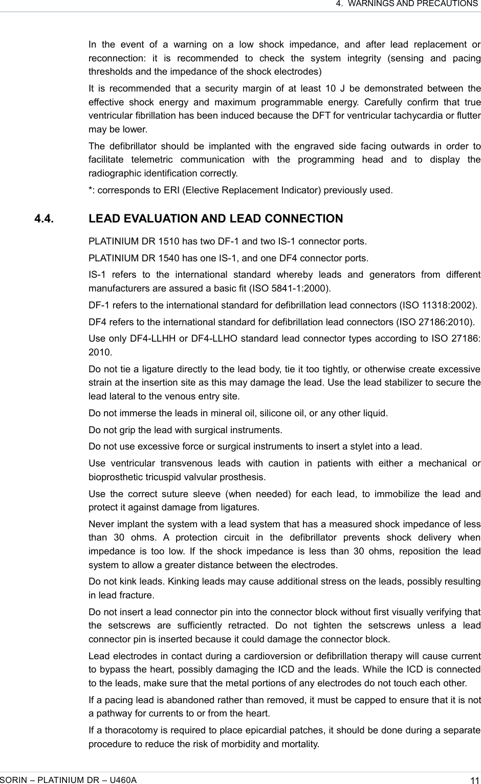  4.  WARNINGS AND PRECAUTIONSIn   the   event   of   a   warning   on   a   low   shock   impedance,   and   after   lead   replacement   or reconnection:   it   is   recommended   to   check   the   system   integrity   (sensing   and   pacing thresholds and the impedance of the shock electrodes)It is recommended that a security margin of at least 10 J be demonstrated between the effective  shock   energy   and   maximum   programmable   energy.   Carefully   confirm   that   true ventricular fibrillation has been induced because the DFT for ventricular tachycardia or flutter may be lower.The defibrillator should  be implanted with  the engraved side facing  outwards in  order to facilitate   telemetric   communication   with   the   programming   head   and   to   display   the radiographic identification correctly.*: corresponds to ERI (Elective Replacement Indicator) previously used. 4.4. LEAD EVALUATION AND LEAD CONNECTIONPLATINIUM DR 1510 has two DF-1 and two IS-1 connector ports.PLATINIUM DR 1540 has one IS-1, and one DF4 connector ports.IS-1   refers   to   the   international   standard   whereby   leads   and   generators   from   different manufacturers are assured a basic fit (ISO 5841-1:2000).DF-1 refers to the international standard for defibrillation lead connectors (ISO 11318:2002).DF4 refers to the international standard for defibrillation lead connectors (ISO 27186:2010).Use only DF4-LLHH or DF4-LLHO standard lead connector types according to ISO 27186: 2010.Do not tie a ligature directly to the lead body, tie it too tightly, or otherwise create excessive strain at the insertion site as this may damage the lead. Use the lead stabilizer to secure the lead lateral to the venous entry site.Do not immerse the leads in mineral oil, silicone oil, or any other liquid.Do not grip the lead with surgical instruments.Do not use excessive force or surgical instruments to insert a stylet into a lead.Use   ventricular   transvenous   leads   with   caution   in   patients   with   either   a   mechanical   or bioprosthetic tricuspid valvular prosthesis.Use the correct  suture sleeve (when needed)  for each lead,  to immobilize the lead and protect it against damage from ligatures.Never implant the system with a lead system that has a measured shock impedance of less than   30   ohms.   A   protection   circuit   in   the   defibrillator   prevents   shock   delivery   when impedance is too low. If the shock impedance is less than 30 ohms, reposition the lead system to allow a greater distance between the electrodes.Do not kink leads. Kinking leads may cause additional stress on the leads, possibly resulting in lead fracture.Do not insert a lead connector pin into the connector block without first visually verifying that the   setscrews   are   sufficiently   retracted.   Do   not   tighten   the   setscrews   unless   a   lead connector pin is inserted because it could damage the connector block.Lead electrodes in contact during a cardioversion or defibrillation therapy will cause current to bypass the heart, possibly damaging the ICD and the leads. While the ICD is connected to the leads, make sure that the metal portions of any electrodes do not touch each other.If a pacing lead is abandoned rather than removed, it must be capped to ensure that it is not a pathway for currents to or from the heart.If a thoracotomy is required to place epicardial patches, it should be done during a separate procedure to reduce the risk of morbidity and mortality.SORIN – PLATINIUM DR – U460A 11
