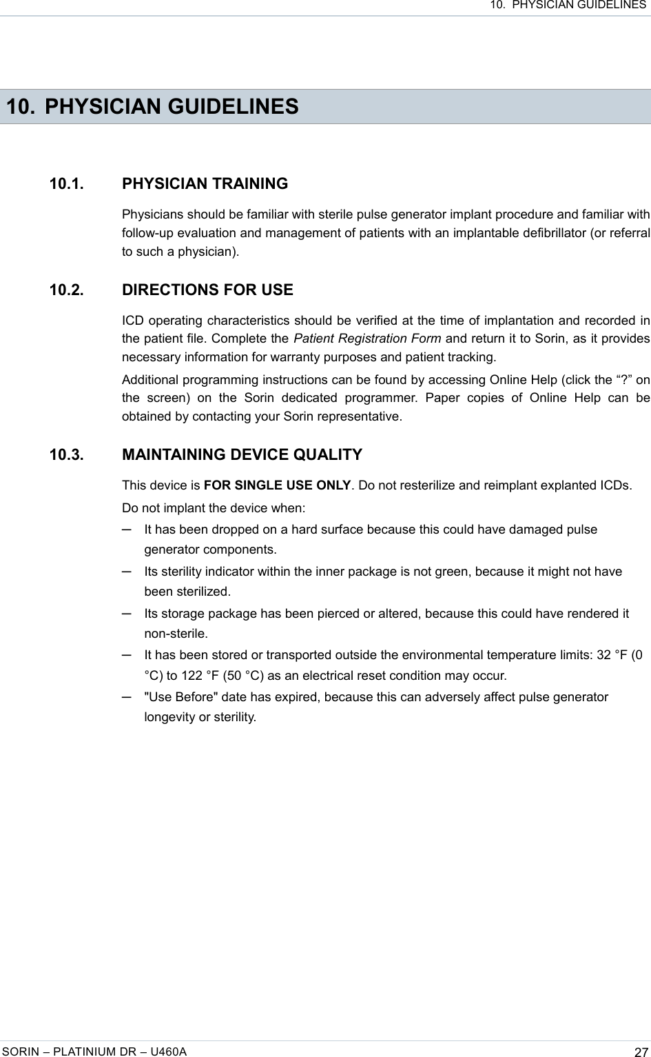  10.  PHYSICIAN GUIDELINES 10. PHYSICIAN GUIDELINES10.1. PHYSICIAN TRAININGPhysicians should be familiar with sterile pulse generator implant procedure and familiar with follow-up evaluation and management of patients with an implantable defibrillator (or referral to such a physician).10.2. DIRECTIONS FOR USEICD operating characteristics should be verified at the time of implantation and recorded in the patient file. Complete the Patient Registration Form and return it to Sorin, as it provides necessary information for warranty purposes and patient tracking.Additional programming instructions can be found by accessing Online Help (click the “?” on the   screen)   on   the   Sorin   dedicated   programmer.   Paper   copies  of   Online   Help   can   be obtained by contacting your Sorin representative.10.3. MAINTAINING DEVICE QUALITYThis device is FOR SINGLE USE ONLY. Do not resterilize and reimplant explanted ICDs.Do not implant the device when:─It has been dropped on a hard surface because this could have damaged pulse generator components.─Its sterility indicator within the inner package is not green, because it might not have been sterilized.─Its storage package has been pierced or altered, because this could have rendered it non-sterile.─It has been stored or transported outside the environmental temperature limits: 32 °F (0 °C) to 122 °F (50 °C) as an electrical reset condition may occur.─&quot;Use Before&quot; date has expired, because this can adversely affect pulse generator longevity or sterility.SORIN – PLATINIUM DR – U460A 27