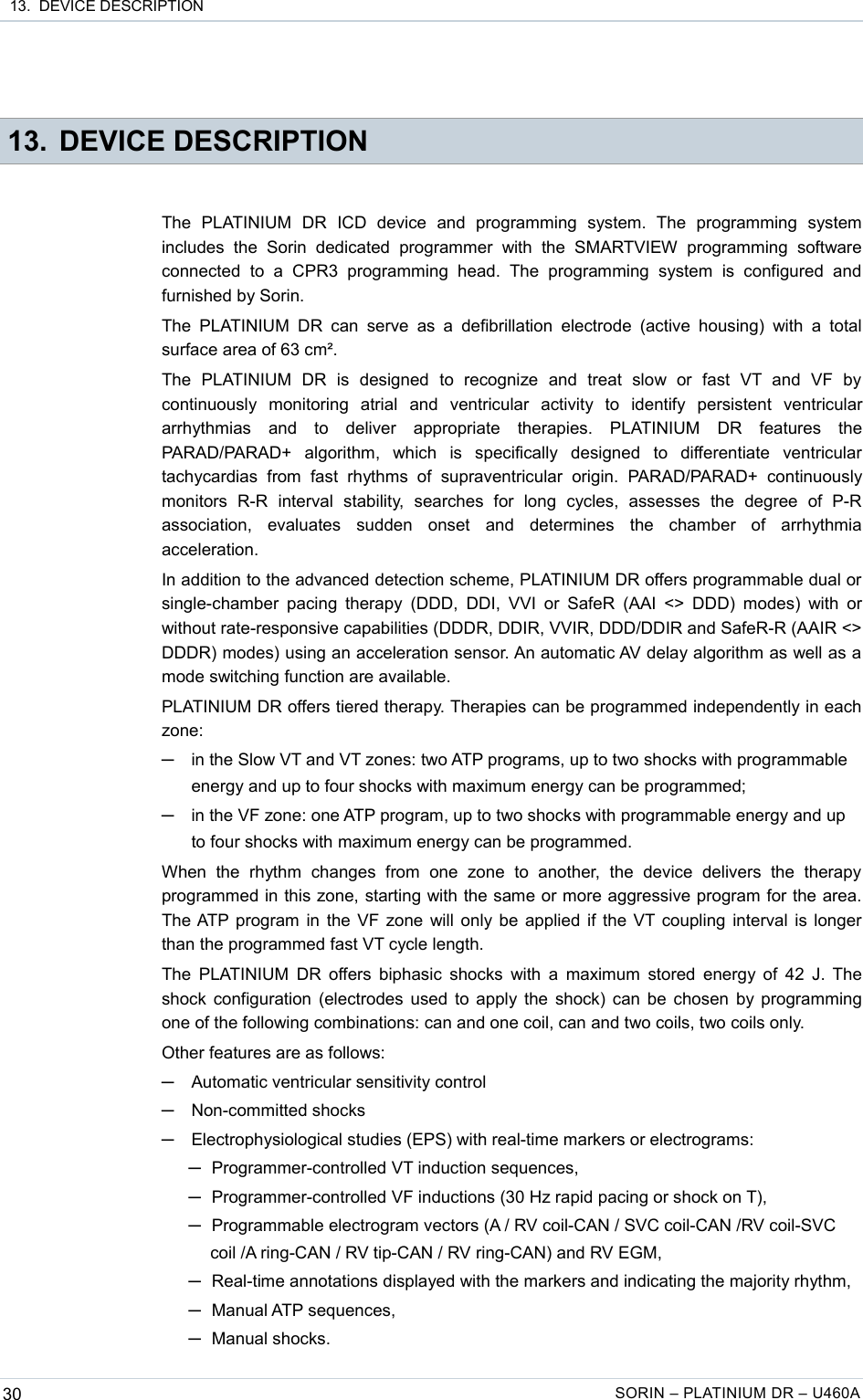  13.  DEVICE DESCRIPTION 13. DEVICE DESCRIPTIONThe   PLATINIUM   DR   ICD   device   and   programming   system.   The   programming   system includes   the   Sorin   dedicated  programmer   with   the   SMARTVIEW   programming   software connected   to  a   CPR3   programming  head.   The   programming   system   is   configured   and furnished by Sorin.The  PLATINIUM  DR can serve as a defibrillation  electrode  (active  housing)  with  a  total surface area of 63 cm².The   PLATINIUM   DR   is   designed   to   recognize   and   treat   slow   or   fast   VT   and   VF   by continuously   monitoring   atrial   and   ventricular   activity   to   identify   persistent   ventricular arrhythmias   and   to   deliver   appropriate   therapies.   PLATINIUM   DR   features   the PARAD/PARAD+   algorithm,   which   is   specifically   designed   to   differentiate   ventricular tachycardias   from   fast   rhythms  of   supraventricular   origin.   PARAD/PARAD+  continuously monitors   R-R   interval   stability,   searches   for   long   cycles,   assesses   the   degree   of   P-R association,   evaluates   sudden   onset   and   determines   the   chamber   of   arrhythmia acceleration.In addition to the advanced detection scheme, PLATINIUM DR offers programmable dual or single-chamber  pacing therapy (DDD,  DDI, VVI or SafeR  (AAI  &lt;&gt; DDD)  modes) with or without rate-responsive capabilities (DDDR, DDIR, VVIR, DDD/DDIR and SafeR-R (AAIR &lt;&gt; DDDR) modes) using an acceleration sensor. An automatic AV delay algorithm as well as a mode switching function are available.PLATINIUM DR offers tiered therapy. Therapies can be programmed independently in each zone:─in the Slow VT and VT zones: two ATP programs, up to two shocks with programmable energy and up to four shocks with maximum energy can be programmed;─in the VF zone: one ATP program, up to two shocks with programmable energy and up to four shocks with maximum energy can be programmed.When   the   rhythm   changes   from   one   zone   to   another,   the   device   delivers   the   therapy programmed in this zone, starting with the same or more aggressive program for the area. The ATP program in the VF zone will only be applied if the VT coupling interval is longer than the programmed fast VT cycle length.The PLATINIUM DR offers biphasic shocks with a maximum stored energy of 42 J. The shock configuration (electrodes used to apply the shock) can be chosen by programming one of the following combinations: can and one coil, can and two coils, two coils only.Other features are as follows:─Automatic ventricular sensitivity control─Non-committed shocks─Electrophysiological studies (EPS) with real-time markers or electrograms: ─Programmer-controlled VT induction sequences,─Programmer-controlled VF inductions (30 Hz rapid pacing or shock on T),─Programmable electrogram vectors (A / RV coil-CAN / SVC coil-CAN /RV coil-SVC coil /A ring-CAN / RV tip-CAN / RV ring-CAN) and RV EGM, ─Real-time annotations displayed with the markers and indicating the majority rhythm,─Manual ATP sequences,─Manual shocks.30 SORIN – PLATINIUM DR – U460A