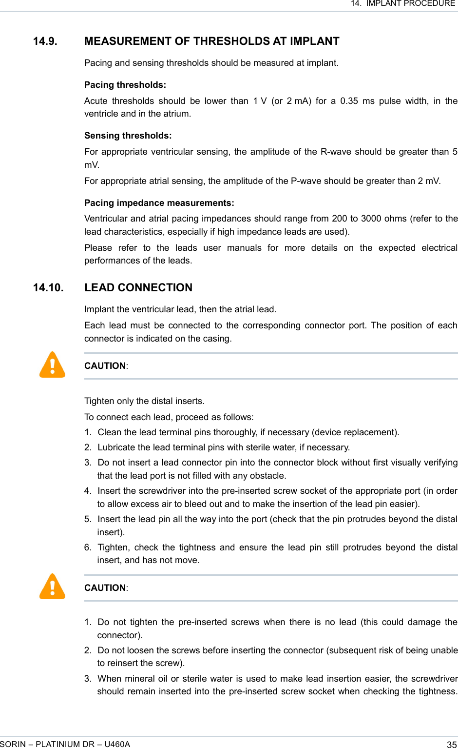  14.  IMPLANT PROCEDURE14.9. MEASUREMENT OF THRESHOLDS AT IMPLANTPacing and sensing thresholds should be measured at implant.Pacing thresholds:Acute  thresholds  should  be lower than 1 V  (or  2 mA)  for  a 0.35 ms  pulse  width, in the ventricle and in the atrium.Sensing thresholds:For appropriate ventricular sensing, the amplitude of the R-wave should be greater than 5 mV.For appropriate atrial sensing, the amplitude of the P-wave should be greater than 2 mV.Pacing impedance measurements:Ventricular and atrial pacing impedances should range from 200 to 3000 ohms (refer to the lead characteristics, especially if high impedance leads are used).Please   refer   to   the   leads   user   manuals   for   more   details   on   the   expected   electrical performances of the leads.14.10. LEAD CONNECTION Implant the ventricular lead, then the atrial lead.Each lead must be connected to the corresponding connector port. The position of each connector is indicated on the casing.Tighten only the distal inserts. To connect each lead, proceed as follows:1. Clean the lead terminal pins thoroughly, if necessary (device replacement).2. Lubricate the lead terminal pins with sterile water, if necessary.3. Do not insert a lead connector pin into the connector block without first visually verifying that the lead port is not filled with any obstacle.4. Insert the screwdriver into the pre-inserted screw socket of the appropriate port (in order to allow excess air to bleed out and to make the insertion of the lead pin easier).5. Insert the lead pin all the way into the port (check that the pin protrudes beyond the distal  insert).6. Tighten, check the tightness and ensure the lead pin still protrudes beyond the distal insert, and has not move.1. Do not tighten the pre-inserted screws when there is no lead (this could damage the connector). 2. Do not loosen the screws before inserting the connector (subsequent risk of being unable to reinsert the screw).3. When mineral oil or sterile water is used to make lead insertion easier, the screwdriver should remain inserted into the pre-inserted screw socket when checking the tightness. SORIN – PLATINIUM DR – U460A 35CAUTION:CAUTION: