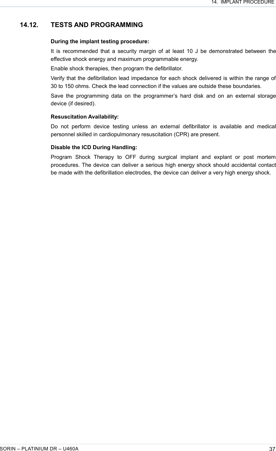  14.  IMPLANT PROCEDURE14.12. TESTS AND PROGRAMMINGDuring the implant testing procedure:It is recommended that a security margin of at least 10 J be demonstrated between the effective shock energy and maximum programmable energy.Enable shock therapies, then program the defibrillator.Verify that the defibrillation lead impedance for each shock delivered is within the range of 30 to 150 ohms. Check the lead connection if the values are outside these boundaries.Save the programming data  on the programmer’s hard  disk  and on  an external storage device (if desired).Resuscitation Availability:Do   not   perform   device   testing   unless   an   external   defibrillator   is   available   and  medical personnel skilled in cardiopulmonary resuscitation (CPR) are present.Disable the ICD During Handling:Program   Shock   Therapy   to   OFF   during   surgical   implant   and   explant   or   post   mortem procedures. The device can deliver a serious high energy shock should accidental contact be made with the defibrillation electrodes, the device can deliver a very high energy shock.SORIN – PLATINIUM DR – U460A 37