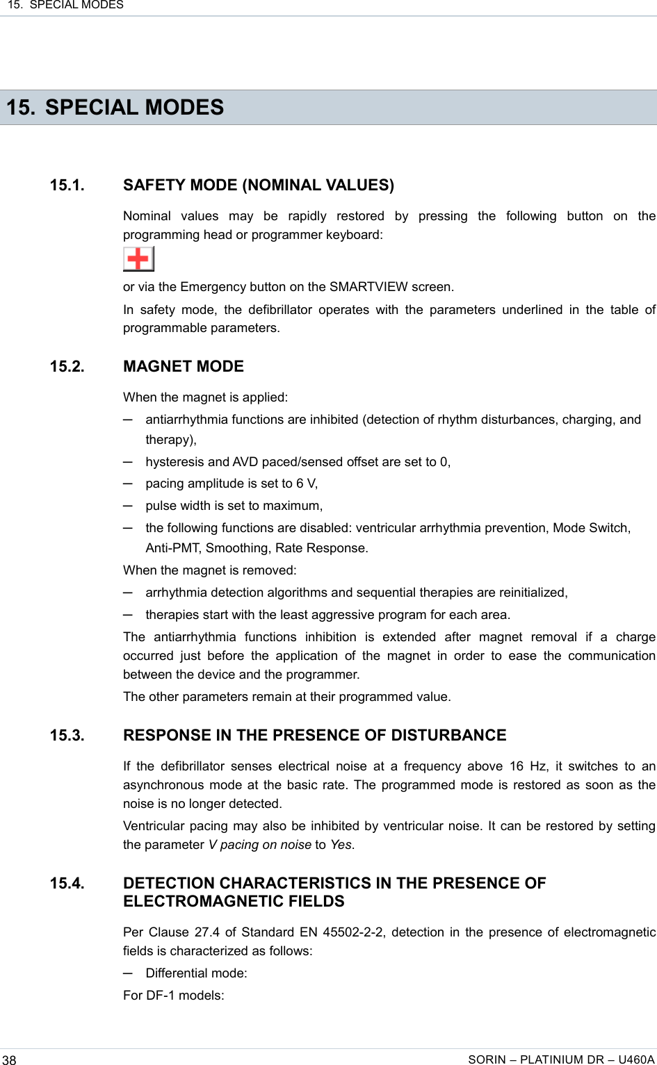  15.  SPECIAL MODES 15. SPECIAL MODES15.1. SAFETY MODE (NOMINAL VALUES)Nominal   values   may   be   rapidly   restored   by   pressing   the   following   button   on   the programming head or programmer keyboard:or via the Emergency button on the SMARTVIEW screen.In  safety  mode,  the  defibrillator  operates  with  the  parameters  underlined in the table of programmable parameters.15.2. MAGNET MODEWhen the magnet is applied:─antiarrhythmia functions are inhibited (detection of rhythm disturbances, charging, and therapy),─hysteresis and AVD paced/sensed offset are set to 0,─pacing amplitude is set to 6 V,─pulse width is set to maximum,─the following functions are disabled: ventricular arrhythmia prevention, Mode Switch, Anti-PMT, Smoothing, Rate Response.When the magnet is removed:─arrhythmia detection algorithms and sequential therapies are reinitialized,─therapies start with the least aggressive program for each area.The   antiarrhythmia   functions   inhibition   is   extended   after   magnet   removal   if   a   charge occurred  just  before   the application   of the  magnet  in  order   to ease   the  communication between the device and the programmer.The other parameters remain at their programmed value.15.3. RESPONSE IN THE PRESENCE OF DISTURBANCEIf the defibrillator  senses electrical  noise  at a frequency above  16  Hz,  it switches to  an asynchronous mode at the basic rate. The programmed mode is restored as soon as the noise is no longer detected.Ventricular pacing may also be inhibited by ventricular noise. It can be restored by setting the parameter V pacing on noise to Yes.15.4. DETECTION CHARACTERISTICS IN THE PRESENCE OF ELECTROMAGNETIC FIELDSPer Clause 27.4 of Standard EN 45502-2-2, detection in the presence of electromagnetic fields is characterized as follows:─Differential mode:For DF-1 models:38 SORIN – PLATINIUM DR – U460A