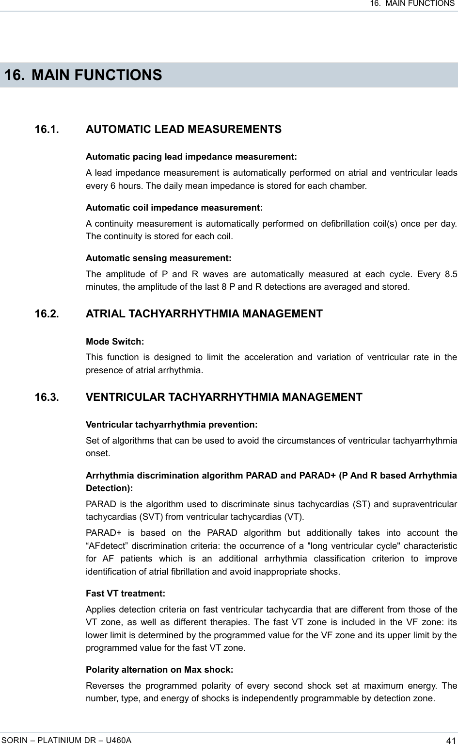  16.  MAIN FUNCTIONS 16. MAIN FUNCTIONS16.1. AUTOMATIC LEAD MEASUREMENTSAutomatic pacing lead impedance measurement:A lead impedance measurement is automatically performed on atrial and ventricular leads every 6 hours. The daily mean impedance is stored for each chamber.Automatic coil impedance measurement:A continuity measurement is automatically performed on defibrillation coil(s) once per day. The continuity is stored for each coil.Automatic sensing measurement:The  amplitude  of  P and  R  waves are  automatically  measured at  each cycle.  Every  8.5 minutes, the amplitude of the last 8 P and R detections are averaged and stored.16.2. ATRIAL TACHYARRHYTHMIA MANAGEMENTMode Switch:This function is  designed to  limit the acceleration and  variation  of ventricular rate in the presence of atrial arrhythmia.16.3. VENTRICULAR TACHYARRHYTHMIA MANAGEMENTVentricular tachyarrhythmia prevention:Set of algorithms that can be used to avoid the circumstances of ventricular tachyarrhythmia onset.Arrhythmia discrimination algorithm PARAD and PARAD+ (P And R based Arrhythmia Detection):PARAD is the algorithm used to discriminate sinus tachycardias (ST) and supraventricular tachycardias (SVT) from ventricular tachycardias (VT).PARAD+   is   based   on   the   PARAD   algorithm   but   additionally   takes   into   account   the “AFdetect” discrimination criteria: the occurrence of a &quot;long ventricular cycle&quot; characteristic for   AF   patients   which   is   an   additional   arrhythmia   classification   criterion   to   improve identification of atrial fibrillation and avoid inappropriate shocks.Fast VT treatment:Applies detection criteria on fast ventricular tachycardia that are different from those of the VT zone, as well as different therapies. The fast VT zone is included in the VF zone: its lower limit is determined by the programmed value for the VF zone and its upper limit by the  programmed value for the fast VT zone.Polarity alternation on Max shock:Reverses  the  programmed  polarity  of every second  shock  set  at maximum energy. The number, type, and energy of shocks is independently programmable by detection zone.SORIN – PLATINIUM DR – U460A 41