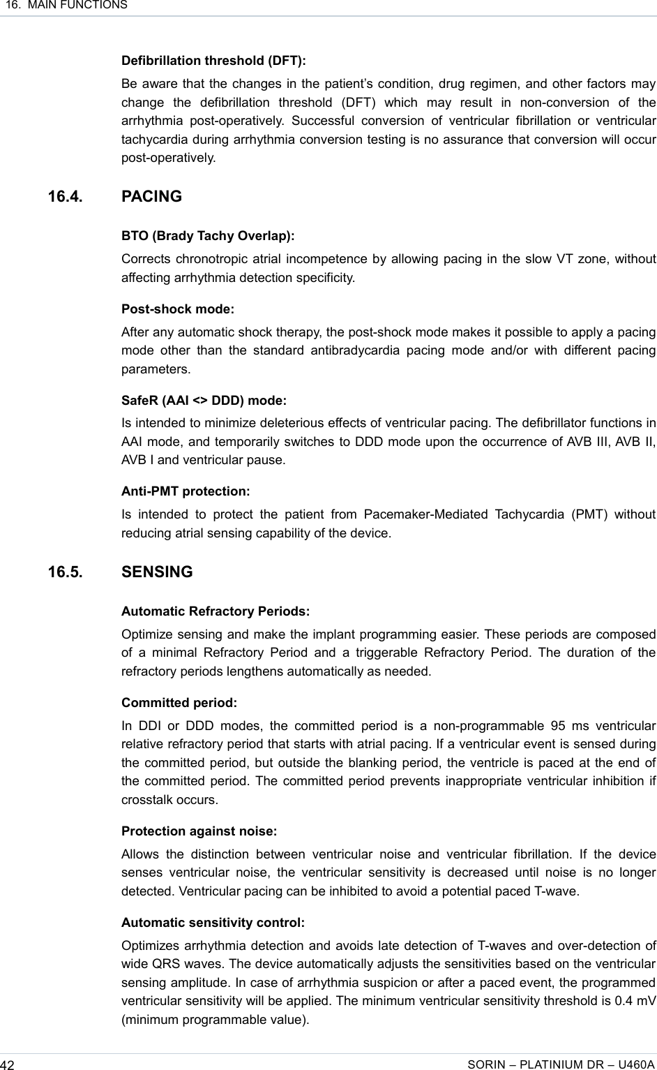  16.  MAIN FUNCTIONSDefibrillation threshold (DFT):Be aware that the changes in the patient’s condition, drug regimen, and other factors may change   the   defibrillation   threshold   (DFT)   which   may   result   in   non-conversion   of   the arrhythmia  post-operatively.   Successful  conversion   of  ventricular fibrillation   or ventricular tachycardia during arrhythmia conversion testing is no assurance that conversion will occur post-operatively.16.4. PACINGBTO (Brady Tachy Overlap):Corrects chronotropic atrial incompetence by allowing pacing in the slow VT zone, without affecting arrhythmia detection specificity.Post-shock mode:After any automatic shock therapy, the post-shock mode makes it possible to apply a pacing mode  other  than  the standard  antibradycardia  pacing  mode  and/or with  different pacing parameters.SafeR (AAI &lt;&gt; DDD) mode:Is intended to minimize deleterious effects of ventricular pacing. The defibrillator functions in AAI mode, and temporarily switches to DDD mode upon the occurrence of AVB III, AVB II, AVB I and ventricular pause.Anti-PMT protection:Is  intended   to protect   the   patient   from   Pacemaker-Mediated  Tachycardia   (PMT)  without reducing atrial sensing capability of the device.16.5. SENSINGAutomatic Refractory Periods:Optimize sensing and make the implant programming easier. These periods are composed of  a minimal Refractory Period and a triggerable  Refractory Period. The  duration  of  the refractory periods lengthens automatically as needed.Committed period:In  DDI  or  DDD  modes,  the committed  period   is  a  non-programmable  95 ms  ventricular relative refractory period that starts with atrial pacing. If a ventricular event is sensed during the committed period, but outside the blanking period, the ventricle is paced at the end of the committed period. The committed period prevents inappropriate ventricular inhibition if crosstalk occurs. Protection against noise:Allows   the   distinction   between   ventricular   noise   and   ventricular   fibrillation.   If   the   device senses  ventricular  noise,  the  ventricular  sensitivity  is  decreased  until  noise  is  no longer detected. Ventricular pacing can be inhibited to avoid a potential paced T-wave.Automatic sensitivity control:Optimizes arrhythmia detection and avoids late detection of T-waves and over-detection of wide QRS waves. The device automatically adjusts the sensitivities based on the ventricular sensing amplitude. In case of arrhythmia suspicion or after a paced event, the programmed ventricular sensitivity will be applied. The minimum ventricular sensitivity threshold is 0.4 mV (minimum programmable value).42 SORIN – PLATINIUM DR – U460A