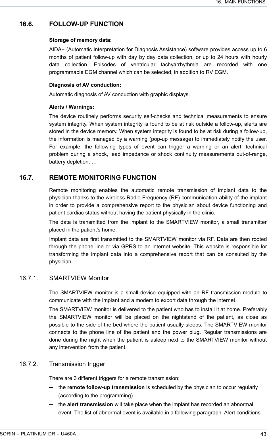  16.  MAIN FUNCTIONS16.6. FOLLOW-UP FUNCTIONStorage of memory data:AIDA+ (Automatic Interpretation for Diagnosis Assistance) software provides access up to 6 months of patient follow-up with day by day data collection, or up to 24 hours with hourly data   collection.   Episodes   of   ventricular   tachyarrhythmia   are   recorded   with   one programmable EGM channel which can be selected, in addition to RV EGM.Diagnosis of AV conduction:Automatic diagnosis of AV conduction with graphic displays.Alerts / Warnings:The device routinely performs security self-checks and technical measurements to ensure system integrity. When system integrity is found to be at risk outside a follow-up, alerts are stored in the device memory. When system integrity is found to be at risk during a follow-up, the information is managed by a warning (pop-up message) to immediately notify the user. For   example,   the   following  types   of   event   can   trigger   a   warning   or   an   alert:  technical problem during a shock, lead impedance or shock continuity measurements out-of-range, battery depletion, …16.7. REMOTE MONITORING FUNCTIONRemote   monitoring   enables   the   automatic   remote   transmission   of   implant   data   to   the physician thanks to the wireless Radio Frequency (RF) communication ability of the implant in order to provide a comprehensive report to the physician about device functioning and patient cardiac status without having the patient physically in the clinic.The data is transmitted from the implant to the SMARTVIEW monitor, a small transmitter placed in the patient&apos;s home.Implant data are first transmitted to the SMARTVIEW monitor via RF. Data are then rooted through the phone line or via GPRS to an internet website. This website is responsible for transforming the implant data into  a comprehensive  report that  can be  consulted by the physician.16.7.1. SMARTVIEW MonitorThe SMARTVIEW monitor is a small device equipped with an RF transmission module to communicate with the implant and a modem to export data through the internet.The SMARTVIEW monitor is delivered to the patient who has to install it at home. Preferably the   SMARTVIEW   monitor  will   be   placed   on   the   nightstand   of  the   patient,   as   close   as possible to the side of the bed where the patient usually sleeps. The SMARTVIEW monitor connects to the phone line of the patient and the power plug. Regular transmissions are done during the night when the patient is asleep next to the SMARTVIEW monitor without  any intervention from the patient. 16.7.2. Transmission triggerThere are 3 different triggers for a remote transmission:─the remote follow-up transmission is scheduled by the physician to occur regularly (according to the programming).─the alert transmission will take place when the implant has recorded an abnormal event. The list of abnormal event is available in a following paragraph. Alert conditions SORIN – PLATINIUM DR – U460A 43