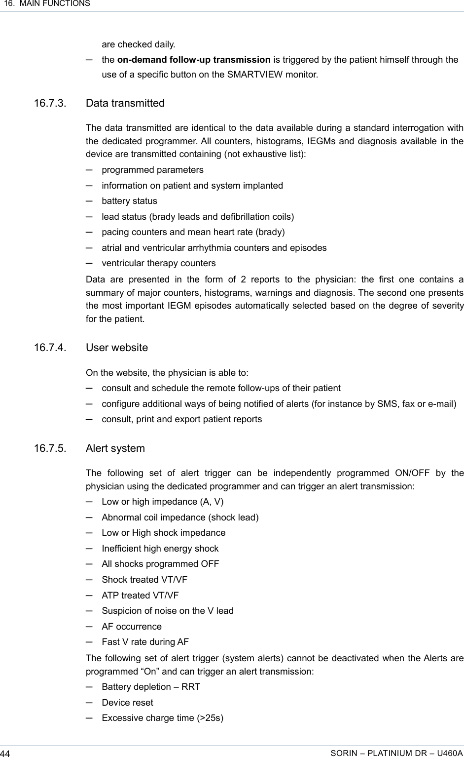  16.  MAIN FUNCTIONSare checked daily.─the on-demand follow-up transmission is triggered by the patient himself through the use of a specific button on the SMARTVIEW monitor.16.7.3. Data transmittedThe data transmitted are identical to the data available during a standard interrogation with the dedicated programmer. All counters, histograms, IEGMs and diagnosis available in the device are transmitted containing (not exhaustive list):─programmed parameters─information on patient and system implanted─battery status─lead status (brady leads and defibrillation coils) ─pacing counters and mean heart rate (brady)─atrial and ventricular arrhythmia counters and episodes─ventricular therapy countersData   are   presented  in  the   form   of   2  reports   to   the   physician:   the   first  one   contains   a summary of major counters, histograms, warnings and diagnosis. The second one presents the most important IEGM episodes automatically selected based on the degree of severity for the patient.16.7.4. User websiteOn the website, the physician is able to:─consult and schedule the remote follow-ups of their patient─configure additional ways of being notified of alerts (for instance by SMS, fax or e-mail)─consult, print and export patient reports 16.7.5. Alert systemThe   following   set   of   alert   trigger   can   be   independently   programmed   ON/OFF   by   the physician using the dedicated programmer and can trigger an alert transmission:─Low or high impedance (A, V)─Abnormal coil impedance (shock lead)─Low or High shock impedance─Inefficient high energy shock─All shocks programmed OFF─Shock treated VT/VF─ATP treated VT/VF─Suspicion of noise on the V lead─AF occurrence─Fast V rate during AFThe following set of alert trigger (system alerts) cannot be deactivated when the Alerts are programmed “On” and can trigger an alert transmission:─Battery depletion – RRT─Device reset─Excessive charge time (&gt;25s)44 SORIN – PLATINIUM DR – U460A