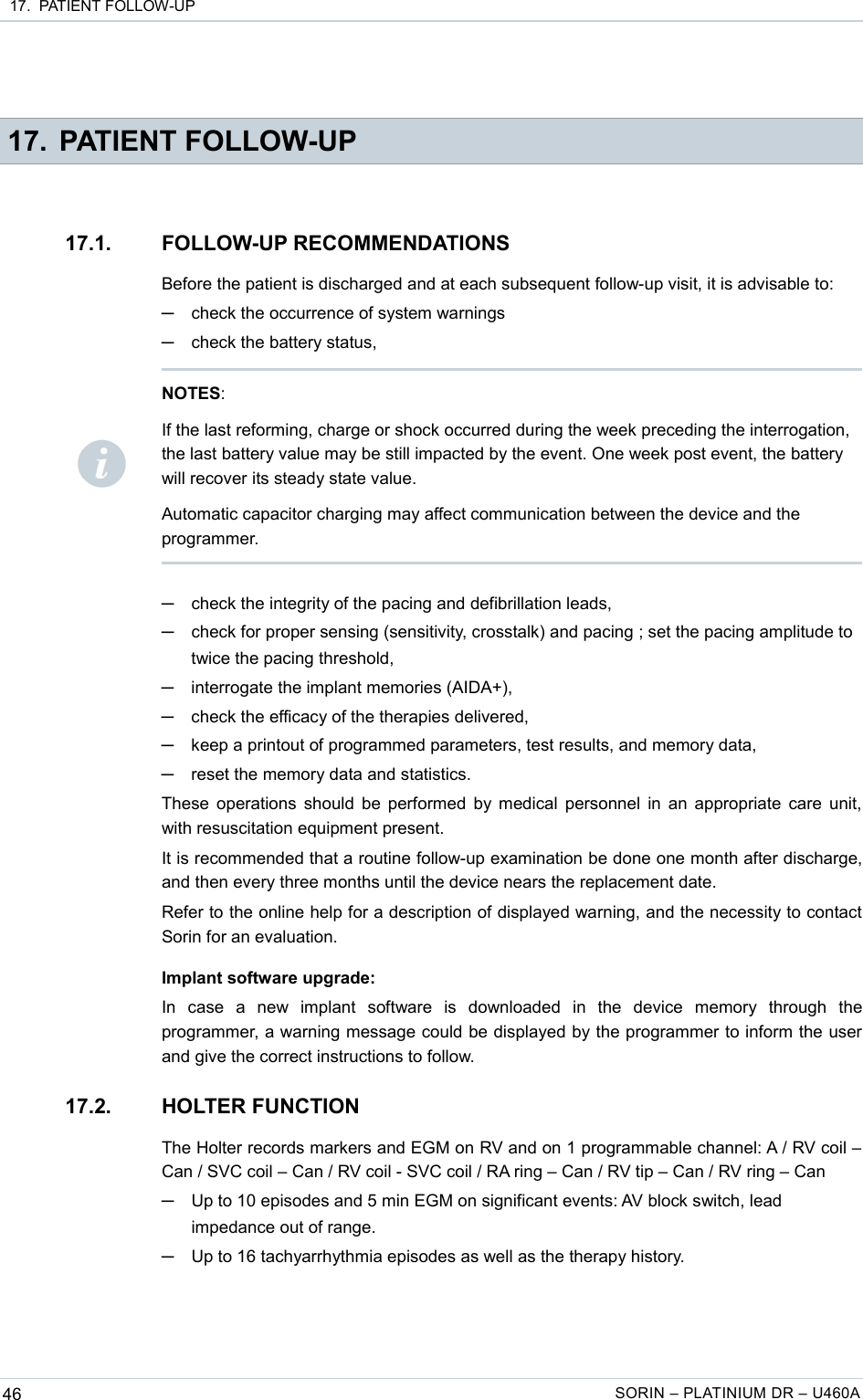  17.  PATIENT FOLLOW-UP 17. PATIENT FOLLOW-UP17.1. FOLLOW-UP RECOMMENDATIONSBefore the patient is discharged and at each subsequent follow-up visit, it is advisable to:─check the occurrence of system warnings─check the battery status,─check the integrity of the pacing and defibrillation leads,─check for proper sensing (sensitivity, crosstalk) and pacing ; set the pacing amplitude to twice the pacing threshold,─interrogate the implant memories (AIDA+),─check the efficacy of the therapies delivered,─keep a printout of programmed parameters, test results, and memory data,─reset the memory data and statistics.These operations should be performed by medical personnel in an appropriate care unit, with resuscitation equipment present.It is recommended that a routine follow-up examination be done one month after discharge, and then every three months until the device nears the replacement date.Refer to the online help for a description of displayed warning, and the necessity to contact Sorin for an evaluation.Implant software upgrade:In   case   a   new   implant   software   is   downloaded   in   the   device   memory   through   the programmer, a warning message could be displayed by the programmer to inform the user and give the correct instructions to follow.17.2. HOLTER FUNCTIONThe Holter records markers and EGM on RV and on 1 programmable channel: A / RV coil – Can / SVC coil – Can / RV coil - SVC coil / RA ring – Can / RV tip – Can / RV ring – Can─Up to 10 episodes and 5 min EGM on significant events: AV block switch, lead impedance out of range. ─Up to 16 tachyarrhythmia episodes as well as the therapy history.46 SORIN – PLATINIUM DR – U460ANOTES: If the last reforming, charge or shock occurred during the week preceding the interrogation, the last battery value may be still impacted by the event. One week post event, the battery will recover its steady state value.Automatic capacitor charging may affect communication between the device and the programmer.