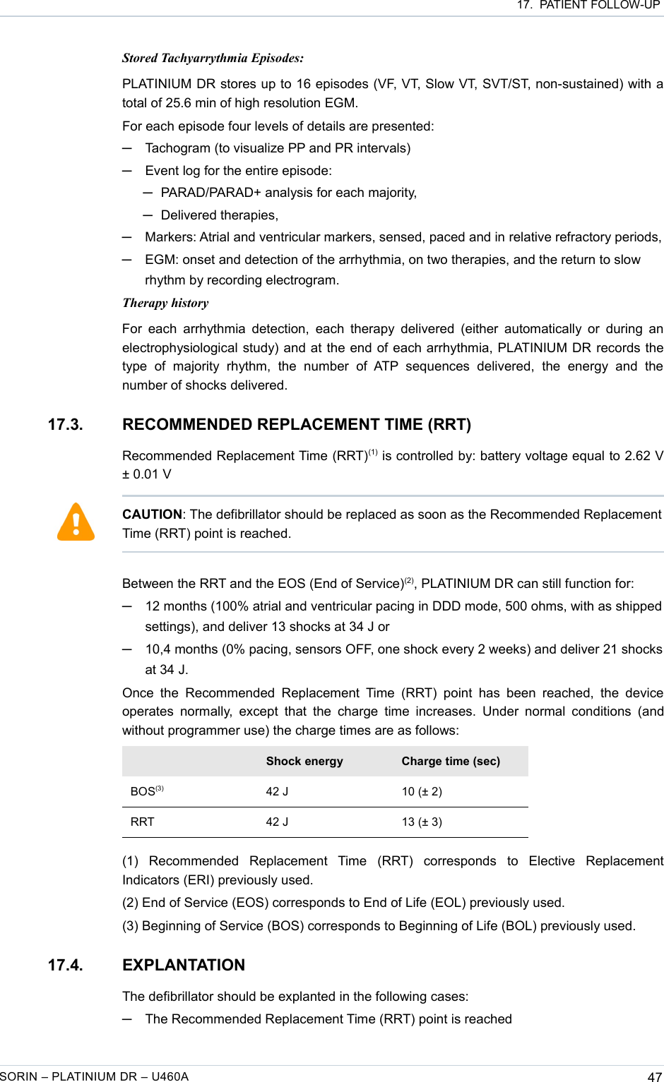  17.  PATIENT FOLLOW-UPStored Tachyarrythmia Episodes:PLATINIUM DR stores up to 16 episodes (VF, VT, Slow VT, SVT/ST, non-sustained) with a total of 25.6 min of high resolution EGM.For each episode four levels of details are presented:─Tachogram (to visualize PP and PR intervals)─Event log for the entire episode: ─PARAD/PARAD+ analysis for each majority,─Delivered therapies,─Markers: Atrial and ventricular markers, sensed, paced and in relative refractory periods,─EGM: onset and detection of the arrhythmia, on two therapies, and the return to slow rhythm by recording electrogram.Therapy historyFor each  arrhythmia detection,  each  therapy delivered (either automatically or  during an electrophysiological study) and at the end of each arrhythmia, PLATINIUM DR records the type   of   majority   rhythm,   the   number   of  ATP   sequences   delivered,   the   energy   and   the number of shocks delivered.17.3. RECOMMENDED REPLACEMENT TIME (RRT)Recommended Replacement Time (RRT)(1) is controlled by: battery voltage equal to 2.62 V ± 0.01 VBetween the RRT and the EOS (End of Service)(2), PLATINIUM DR can still function for:─12 months (100% atrial and ventricular pacing in DDD mode, 500 ohms, with as shipped settings), and deliver 13 shocks at 34 J or─10,4 months (0% pacing, sensors OFF, one shock every 2 weeks) and deliver 21 shocks at 34 J. Once  the  Recommended  Replacement  Time  (RRT)  point  has  been  reached,  the  device operates  normally, except that  the charge  time increases. Under  normal conditions  (and without programmer use) the charge times are as follows:Shock energy Charge time (sec)BOS(3) 42 J 10 (± 2)RRT 42 J 13 (± 3)(1)   Recommended   Replacement   Time   (RRT)   corresponds   to   Elective   Replacement Indicators (ERI) previously used.(2) End of Service (EOS) corresponds to End of Life (EOL) previously used.(3) Beginning of Service (BOS) corresponds to Beginning of Life (BOL) previously used.17.4. EXPLANTATIONThe defibrillator should be explanted in the following cases:─The Recommended Replacement Time (RRT) point is reachedSORIN – PLATINIUM DR – U460A 47CAUTION: The defibrillator should be replaced as soon as the Recommended Replacement Time (RRT) point is reached.