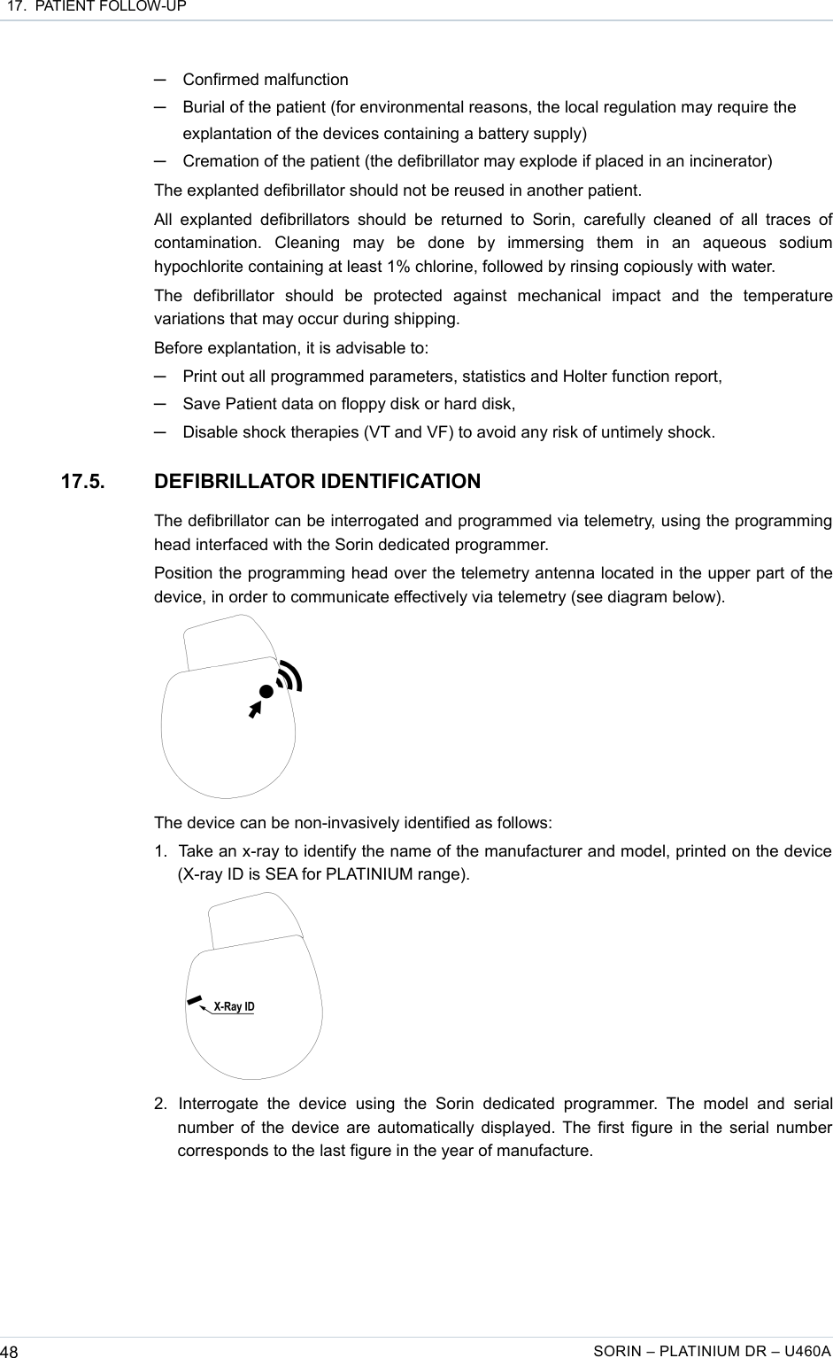  17.  PATIENT FOLLOW-UP─Confirmed malfunction─Burial of the patient (for environmental reasons, the local regulation may require the explantation of the devices containing a battery supply)─Cremation of the patient (the defibrillator may explode if placed in an incinerator)The explanted defibrillator should not be reused in another patient.All explanted defibrillators should  be  returned  to Sorin, carefully cleaned  of  all  traces of contamination.   Cleaning   may   be   done   by   immersing   them   in   an   aqueous   sodium hypochlorite containing at least 1% chlorine, followed by rinsing copiously with water.The   defibrillator   should   be   protected   against   mechanical   impact   and   the   temperature variations that may occur during shipping.Before explantation, it is advisable to:─Print out all programmed parameters, statistics and Holter function report,─Save Patient data on floppy disk or hard disk,─Disable shock therapies (VT and VF) to avoid any risk of untimely shock.17.5. DEFIBRILLATOR IDENTIFICATIONThe defibrillator can be interrogated and programmed via telemetry, using the programming head interfaced with the Sorin dedicated programmer.Position the programming head over the telemetry antenna located in the upper part of the device, in order to communicate effectively via telemetry (see diagram below).The device can be non-invasively identified as follows:1. Take an x-ray to identify the name of the manufacturer and model, printed on the device  (X-ray ID is SEA for PLATINIUM range). 2. Interrogate  the   device   using   the   Sorin dedicated  programmer.  The   model  and  serial number of the device are automatically displayed. The first figure in the serial number corresponds to the last figure in the year of manufacture.48 SORIN – PLATINIUM DR – U460A