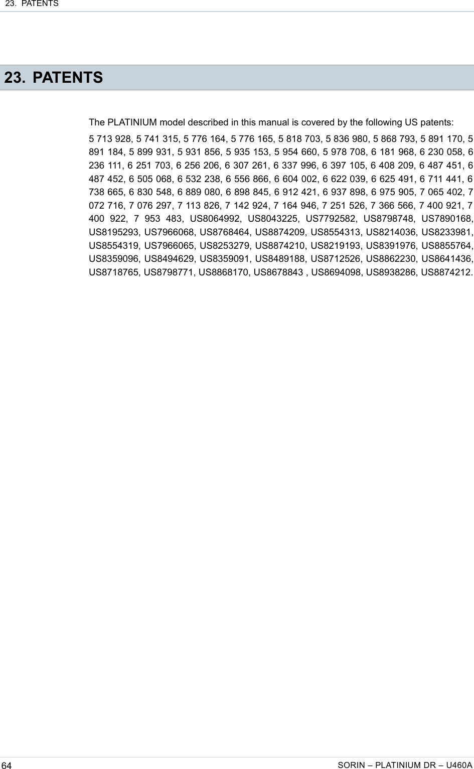  23.  PATENTS 23. PATENTSThe PLATINIUM model described in this manual is covered by the following US patents:5 713 928, 5 741 315, 5 776 164, 5 776 165, 5 818 703, 5 836 980, 5 868 793, 5 891 170, 5 891 184, 5 899 931, 5 931 856, 5 935 153, 5 954 660, 5 978 708, 6 181 968, 6 230 058, 6 236 111, 6 251 703, 6 256 206, 6 307 261, 6 337 996, 6 397 105, 6 408 209, 6 487 451, 6 487 452, 6 505 068, 6 532 238, 6 556 866, 6 604 002, 6 622 039, 6 625 491, 6 711 441, 6  738 665, 6 830 548, 6 889 080, 6 898 845, 6 912 421, 6 937 898, 6 975 905, 7 065 402, 7 072 716, 7 076 297, 7 113 826, 7 142 924, 7 164 946, 7 251 526, 7 366 566, 7 400 921, 7  400   922,   7   953   483,   US8064992,   US8043225,   US7792582,   US8798748,   US7890168, US8195293, US7966068, US8768464, US8874209, US8554313, US8214036, US8233981, US8554319, US7966065, US8253279, US8874210, US8219193, US8391976, US8855764, US8359096, US8494629, US8359091, US8489188, US8712526, US8862230, US8641436, US8718765, US8798771, US8868170, US8678843 , US8694098, US8938286, US8874212.64 SORIN – PLATINIUM DR – U460A