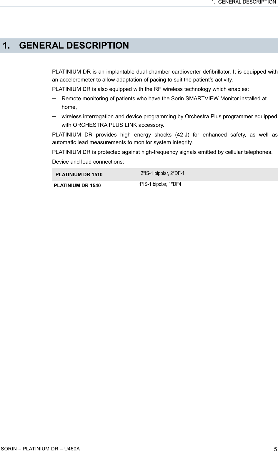  1.  GENERAL DESCRIPTION 1. GENERAL DESCRIPTIONPLATINIUM DR is an implantable dual-chamber cardioverter defibrillator. It is equipped with an accelerometer to allow adaptation of pacing to suit the patient’s activity.PLATINIUM DR is also equipped with the RF wireless technology which enables:─Remote monitoring of patients who have the Sorin SMARTVIEW Monitor installed at home,─wireless interrogation and device programming by Orchestra Plus programmer equipped with ORCHESTRA PLUS LINK accessory.PLATINIUM   DR   provides   high   energy   shocks   (42 J)   for   enhanced   safety,   as   well   as automatic lead measurements to monitor system integrity.PLATINIUM DR is protected against high-frequency signals emitted by cellular telephones.Device and lead connections:PLATINIUM DR 1510 2*IS-1 bipolar, 2*DF-1PLATINIUM DR 1540 1*IS-1 bipolar, 1*DF4SORIN – PLATINIUM DR – U460A 5