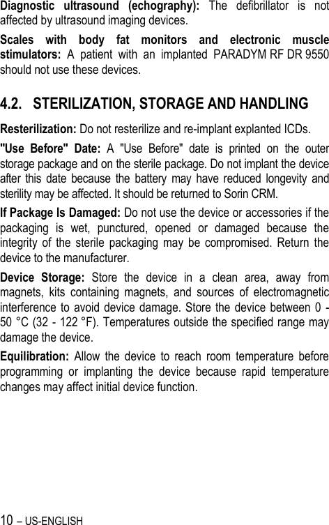 10 – US-ENGLISH Diagnostic  ultrasound  (echography):  The  defibrillator  is  not affected by ultrasound imaging devices. Scales  with  body  fat  monitors  and  electronic  muscle stimulators:  A  patient  with  an  implanted  PARADYM RF DR 9550 should not use these devices. 4.2. STERILIZATION, STORAGE AND HANDLING Resterilization: Do not resterilize and re-implant explanted ICDs. &quot;Use  Before&quot;  Date:  A  &quot;Use  Before&quot;  date  is  printed  on  the  outer storage package and on the sterile package. Do not implant the device after  this  date  because  the battery  may  have  reduced  longevity  and sterility may be affected. It should be returned to Sorin CRM. If Package Is Damaged: Do not use the device or accessories if the packaging  is  wet,  punctured,  opened  or  damaged  because  the integrity  of  the  sterile  packaging  may  be  compromised.  Return  the device to the manufacturer. Device  Storage:  Store  the  device  in  a  clean  area,  away  from magnets,  kits  containing  magnets,  and  sources  of  electromagnetic interference to  avoid device damage. Store  the  device  between  0  - 50 °C (32 - 122 °F). Temperatures outside the specified range may damage the device. Equilibration:  Allow  the  device  to  reach  room  temperature  before programming  or  implanting  the  device  because  rapid  temperature changes may affect initial device function. 