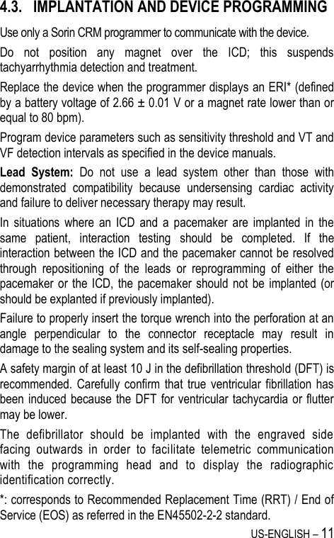 US-ENGLISH – 11 4.3. IMPLANTATION AND DEVICE PROGRAMMING Use only a Sorin CRM programmer to communicate with the device. Do  not  position  any  magnet  over  the  ICD;  this  suspends tachyarrhythmia detection and treatment. Replace the device when the programmer displays an ERI* (defined by a battery voltage of 2.66 ± 0.01 V or a magnet rate lower than or equal to 80 bpm). Program device parameters such as sensitivity threshold and VT and VF detection intervals as specified in the device manuals. Lead  System:  Do  not  use  a  lead  system  other  than  those  with demonstrated  compatibility  because  undersensing  cardiac  activity and failure to deliver necessary therapy may result. In  situations  where  an  ICD  and  a  pacemaker  are  implanted  in  the same  patient,  interaction  testing  should  be  completed.  If  the interaction between the ICD and the pacemaker cannot be resolved through  repositioning  of  the  leads  or  reprogramming  of  either  the pacemaker or the ICD, the  pacemaker should  not  be  implanted (or should be explanted if previously implanted). Failure to properly insert the torque wrench into the perforation at an angle  perpendicular  to  the  connector  receptacle  may  result  in damage to the sealing system and its self-sealing properties. A safety margin of at least 10 J in the defibrillation threshold (DFT) is recommended. Carefully  confirm  that  true  ventricular  fibrillation  has been induced because  the DFT for  ventricular tachycardia or flutter may be lower. The  defibrillator  should  be  implanted  with  the  engraved  side facing  outwards  in  order  to  facilitate  telemetric  communication with  the  programming  head  and  to  display  the  radiographic identification correctly. *: corresponds to Recommended Replacement Time (RRT) / End of Service (EOS) as referred in the EN45502-2-2 standard. 